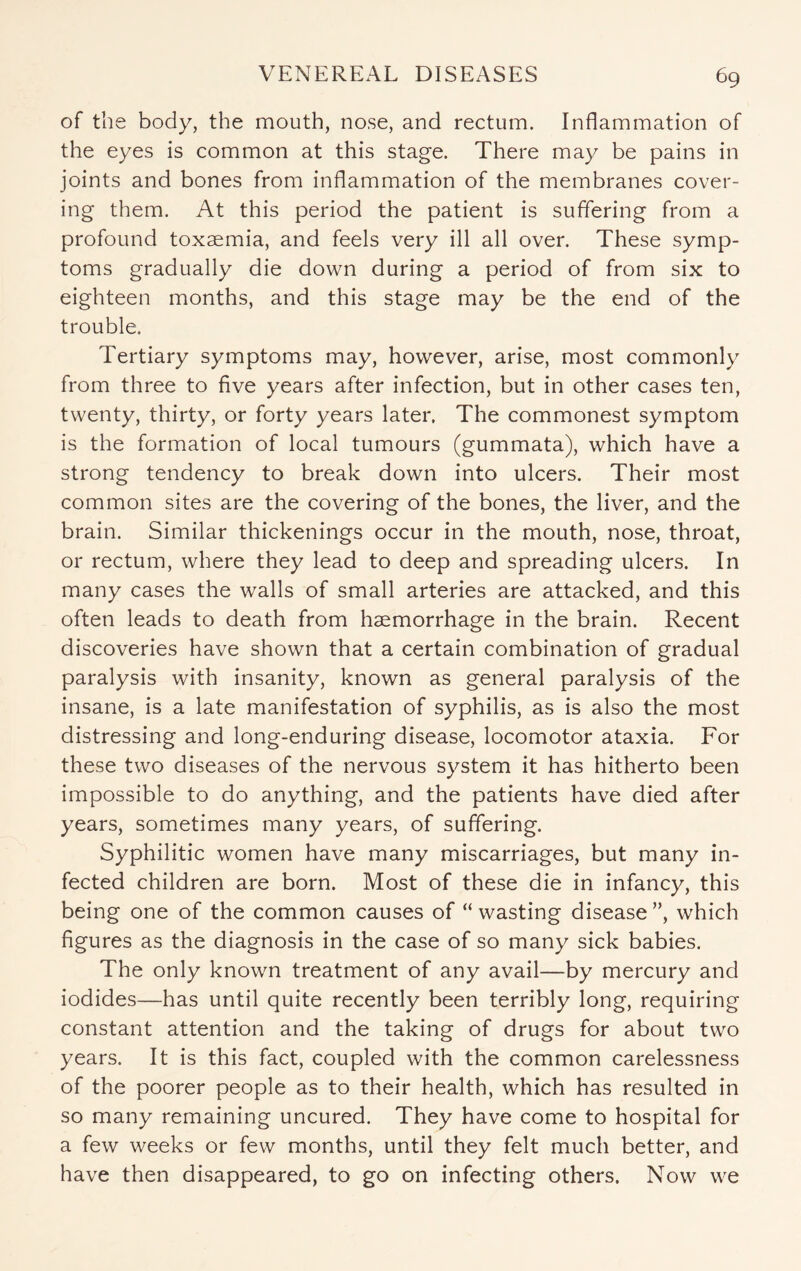 of the body, the mouth, nose, and rectum. Inflammation of the eyes is common at this stage. There may be pains in joints and bones from inflammation of the membranes cover¬ ing them. At this period the patient is suffering from a profound toxaemia, and feels very ill all over. These symp¬ toms gradually die down during a period of from six to eighteen months, and this stage may be the end of the trouble. Tertiary symptoms may, however, arise, most commonly from three to five years after infection, but in other cases ten, twenty, thirty, or forty years later. The commonest symptom is the formation of local tumours (gummata), which have a strong tendency to break down into ulcers. Their most common sites are the covering of the bones, the liver, and the brain. Similar thickenings occur in the mouth, nose, throat, or rectum, where they lead to deep and spreading ulcers. In many cases the walls of small arteries are attacked, and this often leads to death from haemorrhage in the brain. Recent discoveries have shown that a certain combination of gradual paralysis with insanity, known as general paralysis of the insane, is a late manifestation of syphilis, as is also the most distressing and long-enduring disease, locomotor ataxia. For these two diseases of the nervous system it has hitherto been impossible to do anything, and the patients have died after years, sometimes many years, of suffering. Syphilitic women have many miscarriages, but many in¬ fected children are born. Most of these die in infancy, this being one of the common causes of “wasting disease”, which figures as the diagnosis in the case of so many sick babies. The only known treatment of any avail—by mercury and iodides—has until quite recently been terribly long, requiring constant attention and the taking of drugs for about two years. It is this fact, coupled with the common carelessness of the poorer people as to their health, which has resulted in so many remaining uncured. They have come to hospital for a few weeks or few months, until they felt much better, and have then disappeared, to go on infecting others. Now we