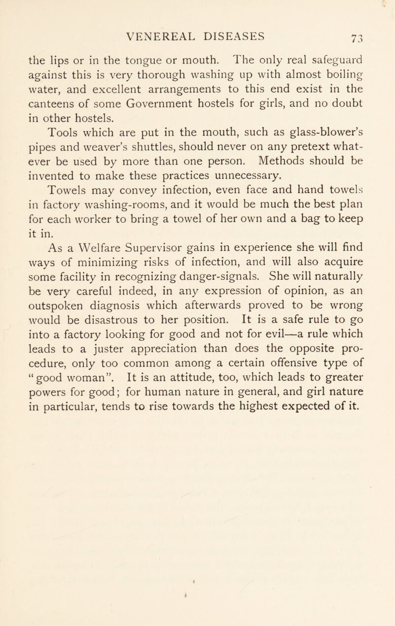 the lips or in the tongue or mouth. The only real safeguard against this is very thorough washing up with almost boiling water, and excellent arrangements to this end exist in the canteens of some Government hostels for girls, and no doubt in other hostels. Tools which are put in the mouth, such as glass-blower’s pipes and weaver’s shuttles, should never on any pretext what¬ ever be used by more than one person. Methods should be invented to make these practices unnecessary. Towels may convey infection, even face and hand towels in factory washing-rooms, and it would be much the best plan for each worker to bring a towel of her own and a bag to keep it in. As a Welfare Supervisor gains in experience she will find ways of minimizing risks of infection, and will also acquire some facility in recognizing danger-signals. She will naturally be very careful indeed, in any expression of opinion, as an outspoken diagnosis which afterwards proved to be wrong would be disastrous to her position. It is a safe rule to go into a factory looking for good and not for evil—a rule which leads to a juster appreciation than does the opposite pro¬ cedure, only too common among a certain offensive type of “good woman”. It is an attitude, too, which leads to greater powers for good; for human nature in general, and girl nature in particular, tends to rise towards the highest expected of it.