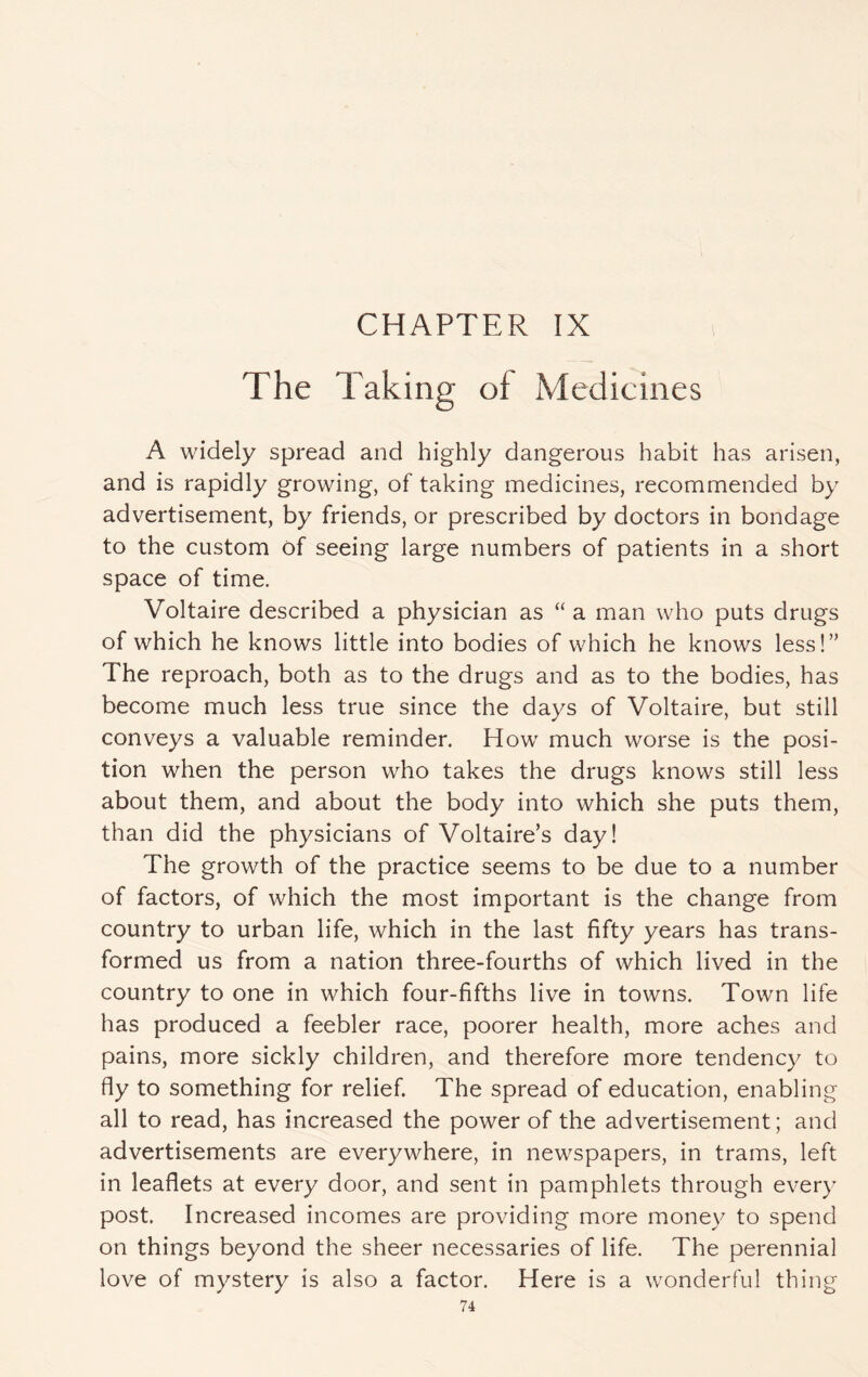 The Taking of Medicines A widely spread and highly dangerous habit has arisen, and is rapidly growing, of taking medicines, recommended by advertisement, by friends, or prescribed by doctors in bondage to the custom of seeing large numbers of patients in a short space of time. Voltaire described a physician as “ a man who puts drugs of which he knows little into bodies of which he knows less!” The reproach, both as to the drugs and as to the bodies, has become much less true since the days of Voltaire, but still conveys a valuable reminder. How much worse is the posi¬ tion when the person who takes the drugs knows still less about them, and about the body into which she puts them, than did the physicians of Voltaire’s day! The growth of the practice seems to be due to a number of factors, of which the most important is the change from country to urban life, which in the last fifty years has trans¬ formed us from a nation three-fourths of which lived in the country to one in which four-fifths live in towns. Town life has produced a feebler race, poorer health, more aches and pains, more sickly children, and therefore more tendency to fly to something for relief. The spread of education, enabling all to read, has increased the power of the advertisement; and advertisements are everywhere, in newspapers, in trams, left in leaflets at every door, and sent in pamphlets through every post. Increased incomes are providing more money to spend on things beyond the sheer necessaries of life. The perennial love of mystery is also a factor. Here is a wonderful thing