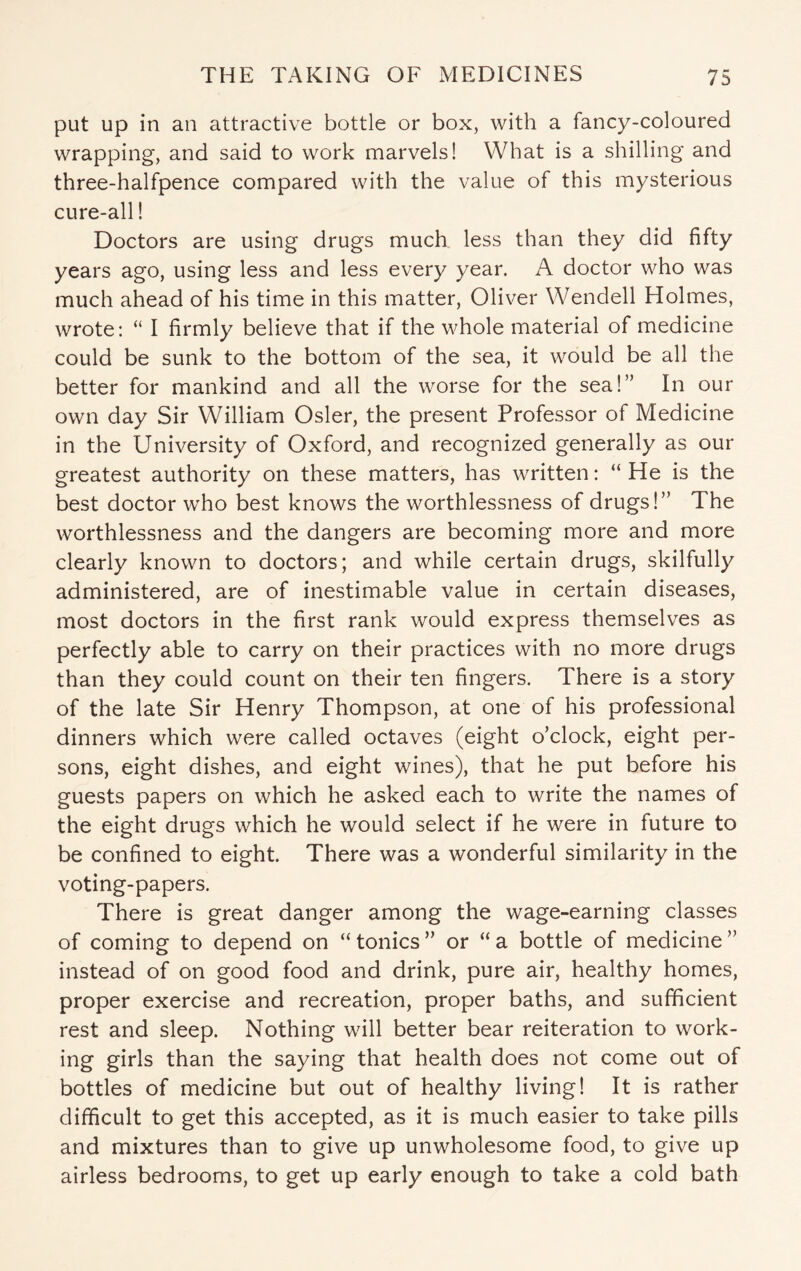 put up in an attractive bottle or box, with a fancy-coloured wrapping, and said to work marvels! What is a shilling and three-halfpence compared with the value of this mysterious cure-all! Doctors are using drugs much less than they did fifty years ago, using less and less every year. A doctor who was much ahead of his time in this matter, Oliver Wendell Holmes, wrote: “ I firmly believe that if the whole material of medicine could be sunk to the bottom of the sea, it would be all the better for mankind and all the worse for the sea!” In our own day Sir William Osier, the present Professor of Medicine in the University of Oxford, and recognized generally as our greatest authority on these matters, has written: “ He is the best doctor who best knows the worthlessness of drugs!” The worthlessness and the dangers are becoming more and more clearly known to doctors; and while certain drugs, skilfully administered, are of inestimable value in certain diseases, most doctors in the first rank would express themselves as perfectly able to carry on their practices with no more drugs than they could count on their ten fingers. There is a story of the late Sir Henry Thompson, at one of his professional dinners which were called octaves (eight o’clock, eight per¬ sons, eight dishes, and eight wines), that he put before his guests papers on which he asked each to write the names of the eight drugs which he would select if he were in future to be confined to eight. There was a wonderful similarity in the voting-papers. There is great danger among the wage-earning classes of coming to depend on “ tonics ” or “ a bottle of medicine ” instead of on good food and drink, pure air, healthy homes, proper exercise and recreation, proper baths, and sufficient rest and sleep. Nothing will better bear reiteration to work- ing girls than the saying that health does not come out of bottles of medicine but out of healthy living! It is rather difficult to get this accepted, as it is much easier to take pills and mixtures than to give up unwholesome food, to give up airless bedrooms, to get up early enough to take a cold bath