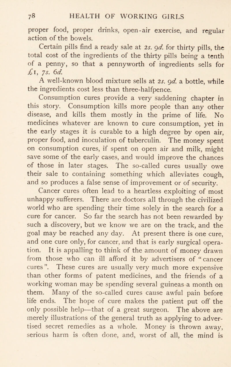 proper food, proper drinks, open-air exercise, and regular action of the bowels. Certain pills find a ready sale at 2s. gd. for thirty pills, the total cost of the ingredients of the thirty pills being a tenth of a penny, so that a pennyworth of ingredients sells for £1, ys. 6d. A well-known blood mixture sells at 2s. gd. a bottle, while the ingredients cost less than three-halfpence. Consumption cures provide a very saddening chapter in this story. Consumption kills more people than any other disease, and kills them mostly in the prime of life. No medicines whatever are known to cure consumption, yet in the early stages it is curable to a high degree by open air, proper food, and inoculation of tuberculin. The money spent on consumption cures, if spent on open air and milk, might save some of the early cases, and would improve the chances of those in later stages. The so-called cures usually owe their sale to containing something which alleviates cough, and so produces a false sense of improvement or of security. Cancer cures often lead to a heartless exploiting of most unhappy sufferers. There are doctors all through the civilized world who are spending their time solely in the search for a cure for cancer. So far the search has not been rewarded by such a discovery, but we know we are on the track, and the goal may be reached any day. At present there is one cure, and one cure only, for cancer, and that is early surgical opera¬ tion. It is appalling to think of the amount of money drawn from those who can ill afford it by advertisers of “ cancer cures ”. These cures are usually very much more expensive than other forms of patent medicines, and the friends of a working woman may be spending several guineas a month on them. Many of the so-called cures cause awful pain before life ends. The hope of cure makes the patient put off the only possible help—that of a great surgeon. The above are merely illustrations of the general truth as applying to adver¬ tised secret remedies as a whole. Money is thrown away, serious harm is often done, and, worst of all, the mind is