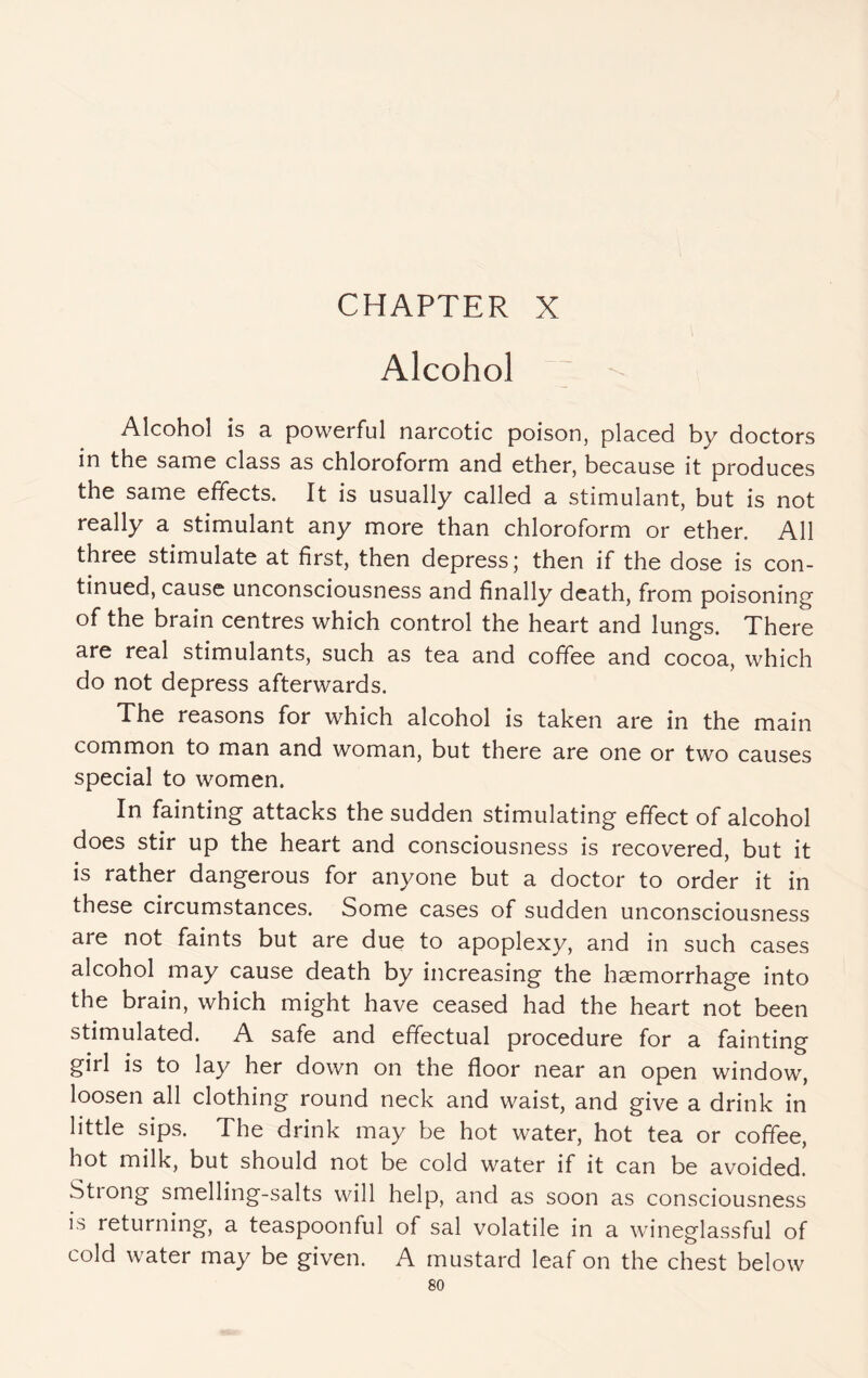 Alcohol ; -- Alcohol is a powerful narcotic poison, placed by doctors in the same class as chloroform and ether, because it produces the same effects. It is usually called a stimulant, but is not really a stimulant any more than chloroform or ether. All three stimulate at first, then depress; then if the dose is con¬ tinued, cause unconsciousness and finally death, from poisoning of the brain centres which control the heart and lungs. There are real stimulants, such as tea and coffee and cocoa, which do not depress afterwards. The reasons for which alcohol is taken are in the main common to man and woman, but there are one or two causes special to women. In fainting attacks the sudden stimulating effect of alcohol does stir up the heart and consciousness is recovered, but it is rather dangerous for anyone but a doctor to order it in these circumstances. Some cases of sudden unconsciousness are not faints but are due to apoplexy, and in such cases alcohol may cause death by increasing the haemorrhage into the brain, which might have ceased had the heart not been stimulated. A safe and effectual procedure for a fainting girl is to lay her down on the floor near an open window, loosen all clothing round neck and waist, and give a drink in little sips. The drink may be hot water, hot tea or coffee, hot milk, but should not be cold water if it can be avoided. Strong smelling-salts will help, and as soon as consciousness is returning, a teaspoonful of sal volatile in a wineglassful of cold water may be given. A mustard leaf on the chest below