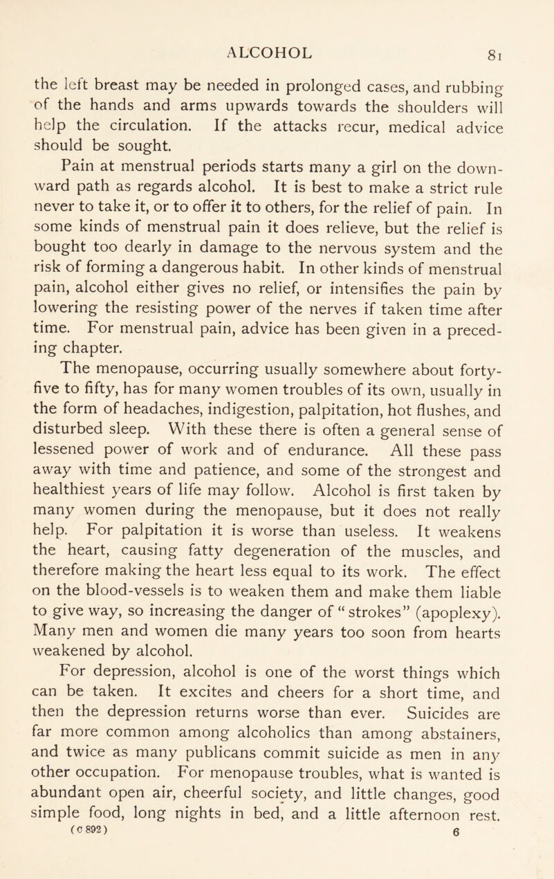 the left breast may be needed in prolonged cases, and rubbing of the hands and arms upwards towards the shoulders will help the circulation. If the attacks recur, medical advice should be sought. Pain at menstrual periods starts many a girl on the down¬ ward path as regards alcohol. It is best to make a strict rule never to take it, or to offer it to others, for the relief of pain. In some kinds of menstrual pain it does relieve, but the relief is bought too dearly in damage to the nervous system and the risk of forming a dangerous habit. In other kinds of menstrual pain, alcohol either gives no relief, or intensifies the pain by lowering the resisting power of the nerves if taken time after time. For menstrual pain, advice has been given in a preced¬ ing chapter. The menopause, occurring usually somewhere about forty- five to fifty, has for many women troubles of its own, usually in the form of headaches, indigestion, palpitation, hot flushes, and disturbed sleep. With these there is often a general sense of lessened power of work and of endurance. All these pass away with time and patience, and some of the strongest and healthiest years of life may follow. Alcohol is first taken by many women during the menopause, but it does not really help. For palpitation it is worse than useless. It weakens the heart, causing fatty degeneration of the muscles, and therefore making the heart less equal to its work. The effect on the blood-vessels is to weaken them and make them liable to give way, so increasing the danger of “strokes” (apoplexy). Many men and women die many years too soon from hearts weakened by alcohol. For depression, alcohol is one of the worst things which can be taken. It excites and cheers for a short time, and then the depression returns worse than ever. Suicides are far more common among alcoholics than among abstainers, and twice as many publicans commit suicide as men in any other occupation. For menopause troubles, what is wanted is abundant open air, cheerful society, and little changes, good simple food, long nights in bed, and a little afternoon rest. (C 892) 6