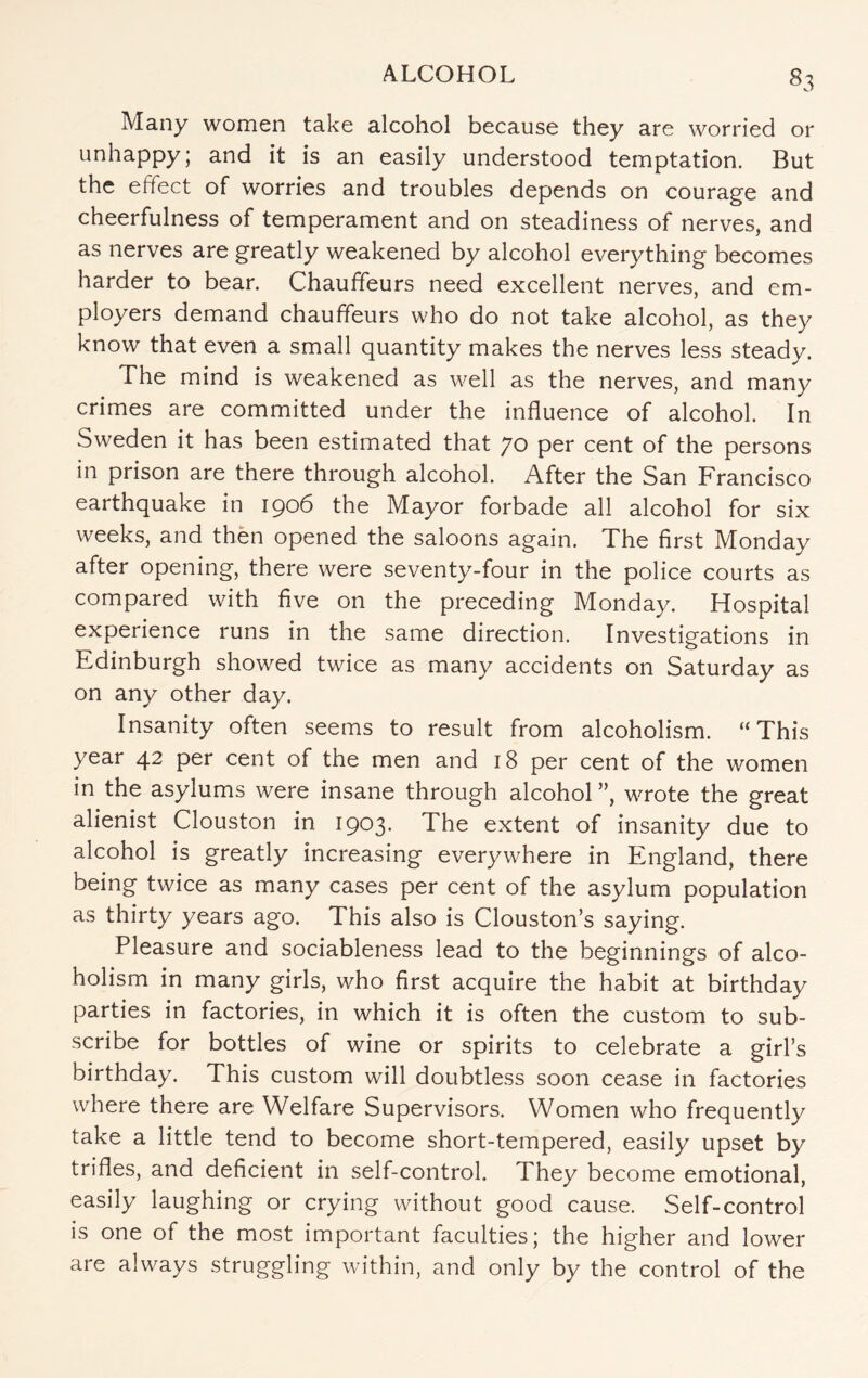 Many women take alcohol because they are worried or unhappy; and it is an easily understood temptation. But the effect of worries and troubles depends on courage and cheerfulness of temperament and on steadiness of nerves, and as nerves are greatly weakened by alcohol everything becomes harder to bear. Chauffeurs need excellent nerves, and em¬ ployers demand chauffeurs who do not take alcohol, as they know that even a small quantity makes the nerves less steady. The mind is weakened as well as the nerves, and many crimes are committed under the influence of alcohol. In Sweden it has been estimated that 70 per cent of the persons in prison are there through alcohol. After the San Francisco earthquake in 1906 the Mayor forbade all alcohol for six weeks, and then opened the saloons again. The first Monday after opening, there were seventy-four in the police courts as compared with five on the preceding Monday. Hospital experience runs in the same direction. Investigations in Edinburgh showed twice as many accidents on Saturday as on any other day. Insanity often seems to result from alcoholism. “This year 42 per cent of the men and 18 per cent of the women in the asylums were insane through alcohol ”, wrote the great alienist Clouston in 1903. The extent of insanity due to alcohol is greatly increasing everywhere in England, there being twice as many cases per cent of the asylum population as thirty years ago. This also is Clouston’s saying. Pleasure and sociableness lead to the beginnings of alco¬ holism in many girls, who first acquire the habit at birthday parties in factories, in which it is often the custom to sub¬ scribe for bottles of wine or spirits to celebrate a girl’s birthday. This custom will doubtless soon cease in factories where there are Welfare Supervisors. Women who frequently take a little tend to become short-tempered, easily upset by trifles, and deficient in self-control. They become emotional, easily laughing or crying without good cause. Self-control is one of the most important faculties; the higher and lower are always struggling within, and only by the control of the