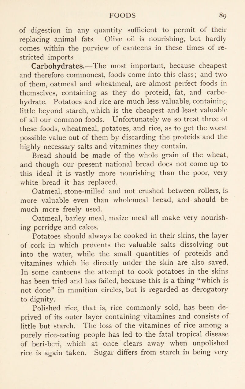 of digestion in any quantity sufficient to permit of their replacing animal fats. Olive oil is nourishing, but hardly comes within the purview of canteens in these times of re¬ stricted imports. Carbohydrates.—The most important, because cheapest and therefore commonest, foods come into this class; and two of them, oatmeal and wheatmeal, are almost perfect foods in themselves, containing as they do proteid, fat, and carbo¬ hydrate. Potatoes and rice are much less valuable, containing little beyond starch, which is the cheapest and least valuable of all our common foods. Unfortunately we so treat three ot these foods, wheatmeal, potatoes, and rice, as to get the worst possible value out of them by discarding the proteids and the highly necessary salts and vitamines they contain. Bread should be made of the whole grain of the wheat, and though our present national bread does not come up to this ideal it is vastly more nourishing than the poor, very white bread it has replaced. Oatmeal, stone-milled and not crushed between rollers, is more valuable even than wholemeal bread, and should be much more freely used. Oatmeal, barley meal, maize meal all make very nourish¬ ing porridge and cakes. Potatoes should always be cooked in their skins, the layer of cork in which prevents the valuable salts dissolving out into the water, while the small quantities of proteids and vitamines which lie directly under the skin are also saved. In some canteens the attempt to cook potatoes in the skins has been tried and has failed, because this is a thing “which is not done” in munition circles, but is regarded as derogatory to dignity. Polished rice, that is, rice commonly sold, has been de¬ prived of its outer layer containing vitamines and consists of little but starch. The loss of the vitamines of rice among a purely rice-eating people has led to the fatal tropical disease of beri-beri, which at once clears away when unpolished rice is again taken. Sugar differs from starch in being very