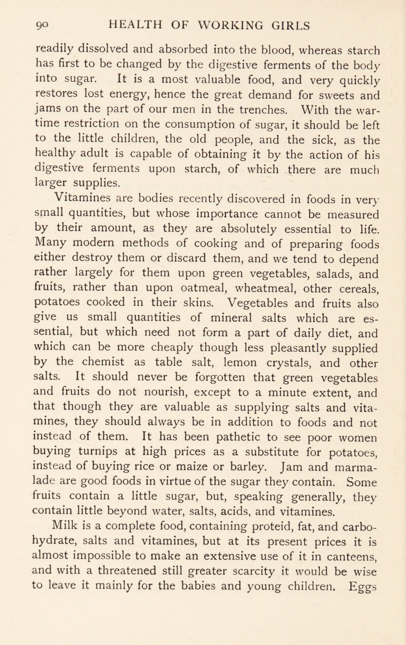 readily dissolved and absorbed into the blood, whereas starch has first to be changed by the digestive ferments of the body into sugar. It is a most valuable food, and very quickly restores lost energy, hence the great demand for sweets and jams on the part of our men in the trenches. With the war¬ time restriction on the consumption of sugar, it should be left to the little children, the old people, and the sick, as the healthy adult is capable of obtaining it by the action of his digestive ferments upon starch, of which there are much larger supplies. Vitamines are bodies recently discovered in foods in very small quantities, but whose importance cannot be measured by their amount, as they are absolutely essential to life. Many modern methods of cooking and of preparing foods either destroy them or discard them, and we tend to depend rather largely for them upon green vegetables, salads, and fruits, rather than upon oatmeal, wheatmeal, other cereals, potatoes cooked in their skins. Vegetables and fruits also give us small quantities of mineral salts which are es¬ sential, but which need not form a part of daily diet, and which can be more cheaply though less pleasantly supplied by the chemist as table salt, lemon crystals, and other salts. It should never be forgotten that green vegetables and fruits do not nourish, except to a minute extent, and that though they are valuable as supplying salts and vita- mines, they should always be in addition to foods and not instead of them. It has been pathetic to see poor women buying turnips at high prices as a substitute for potatoes, instead of buying rice or maize or barley. Jam and marma¬ lade are good foods in virtue of the sugar they contain. Some fruits contain a little sugar, but, speaking generally, they contain little beyond water, salts, acids, and vitamines. Milk is a complete food, containing proteid, fat, and carbo¬ hydrate, salts and vitamines, but at its present prices it is almost impossible to make an extensive use of it in canteens, and with a threatened still greater scarcity it would be wise to leave it mainly for the babies and young children. Eggs