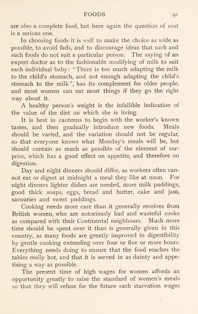 are also a complete food, but here again the question of cost is a serious one. In choosing foods it is well to make the choice as wide as possible, to avoid fads, and to discourage ideas that such and such foods do not suit a particular person. The saying of an expert doctor as to the fashionable modifying of milk to suit each individual baby: “There is too much adapting the milk to the child’s stomach, and not enough adapting the child’s stomach to the milk ”, has its complement for older people, and most women can eat most things if they go the right way about it. A healthy person’s weight is the infallible indication of the value of the diet on which she is living. It is best in canteens to begin with the worker’s known tastes, and then gradually introduce new foods. Meals should be varied, and the variation should not be regular, so that everyone knows what Monday’s meals will be, but should contain as much as possible of the element of sur¬ prise, which has a good effect on appetite, and therefore on digestion. Day and night dinners should differ, as workers often can¬ not eat or digest at midnight a meal they like at noon. For night dinners lighter dishes are needed, more milk puddings, good thick soups, eggs, bread and butter, cake and jam, savouries and sweet puddings. Cooking needs more care than it generally receives from British women, who are notoriously bad and wasteful cooks as compared with their Continental neighbours. Much more time should be spent over it than is generally given in this country, as many foods are greatly improved in digestibility by gentle cooking extending over four or five or more hours. Everything needs doing to ensure that the food reaches the tables really hot, and that it is served in as dainty and appe¬ tising a way as possible. The present time of high wages for women affords an opportunity greatly to raise the standard of women’s meals so that they will refuse for the future such starvation wages