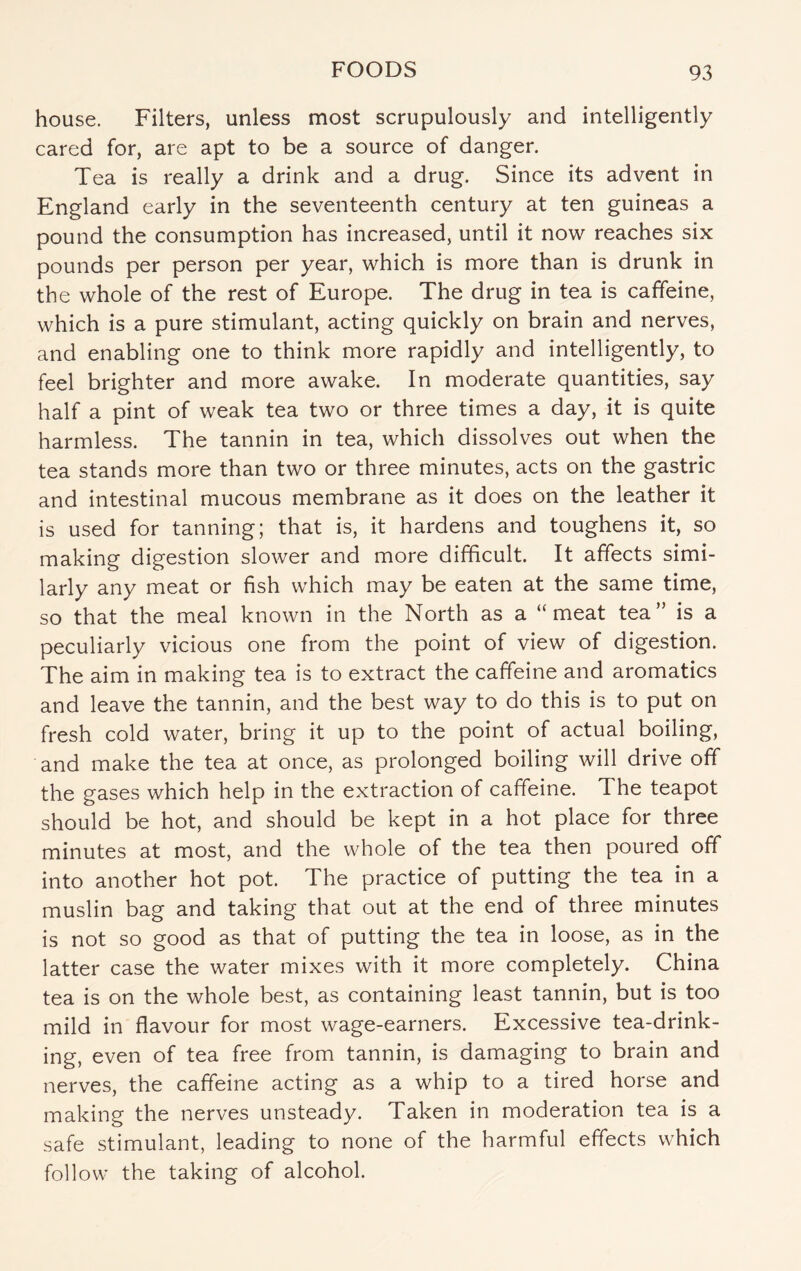 house. Filters, unless most scrupulously and intelligently cared for, are apt to be a source of danger. Tea is really a drink and a drug. Since its advent in England early in the seventeenth century at ten guineas a pound the consumption has increased, until it now reaches six pounds per person per year, which is more than is drunk in the whole of the rest of Europe. The drug in tea is caffeine, which is a pure stimulant, acting quickly on brain and nerves, and enabling one to think more rapidly and intelligently, to feel brighter and more awake. In moderate quantities, say half a pint of weak tea two or three times a day, it is quite harmless. The tannin in tea, which dissolves out when the tea stands more than two or three minutes, acts on the gastric and intestinal mucous membrane as it does on the leather it is used for tanning; that is, it hardens and toughens it, so making digestion slower and more difficult. It affects simi¬ larly any meat or fish which may be eaten at the same time, so that the meal known in the North as a “meat tea” is a peculiarly vicious one from the point of view of digestion. The aim in making tea is to extract the caffeine and aromatics and leave the tannin, and the best way to do this is to put on fresh cold water, bring it up to the point of actual boiling, and make the tea at once, as prolonged boiling will drive off the gases which help in the extraction of caffeine. The teapot should be hot, and should be kept in a hot place for three minutes at most, and the whole of the tea then poured off into another hot pot. The practice of putting the tea in a muslin bag and taking that out at the end of three minutes is not so good as that of putting the tea in loose, as in the latter case the water mixes with it more completely. China tea is on the whole best, as containing least tannin, but is too mild in flavour for most wage-earners. Excessive tea-drink¬ ing, even of tea free from tannin, is damaging to brain and nerves, the caffeine acting as a whip to a tired horse and making the nerves unsteady. Taken in moderation tea is a safe stimulant, leading to none of the harmful effects which follow the taking of alcohol.
