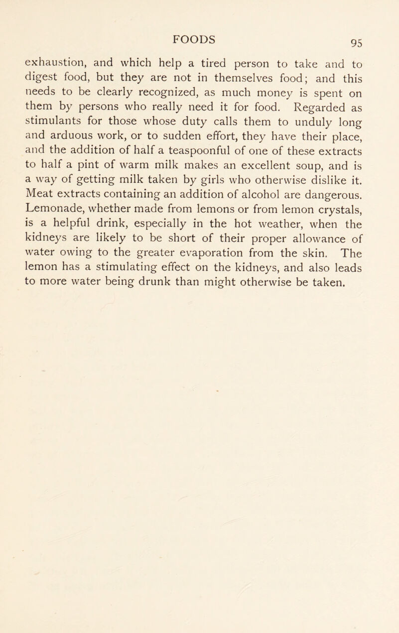 exhaustion, and which help a tired person to take and to digest food, but they are not in themselves food; and this needs to be clearly recognized, as much money is spent on them by persons who really need it for food. Regarded as stimulants for those whose duty calls them to unduly long and arduous work, or to sudden effort, they have their place, and the addition of half a teaspoonful of one of these extracts to half a pint of warm milk makes an excellent soup, and is a way of getting milk taken by girls who otherwise dislike it. Meat extracts containing an addition of alcohol are dangerous. Lemonade, whether made from lemons or from lemon crystals, is a helpful drink, especially in the hot weather, when the kidneys are likely to be short of their proper allowance of water owing to the greater evaporation from the skin. The lemon has a stimulating effect on the kidneys, and also leads to more water being drunk than might otherwise be taken.