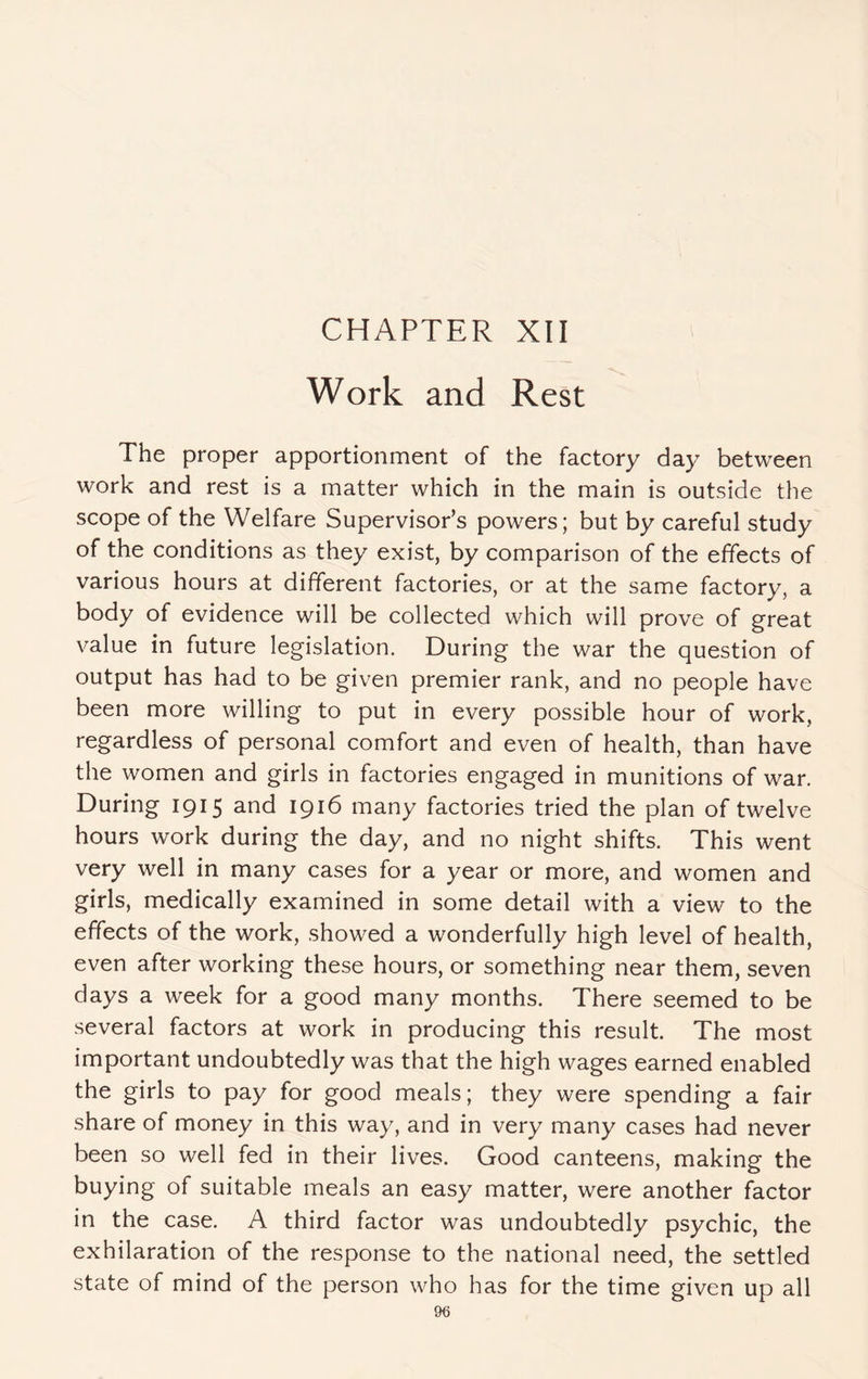 CHAPTER XII Work and Rest The proper apportionment of the factory day between work and rest is a matter which in the main is outside the scope of the Welfare Supervisor’s powers; but by careful study of the conditions as they exist, by comparison of the effects of various hours at different factories, or at the same factory, a body of evidence will be collected which will prove of great value in future legislation. During the war the question of output has had to be given premier rank, and no people have been more willing to put in every possible hour of work, regardless of personal comfort and even of health, than have the women and girls in factories engaged in munitions of war. During 1915 and 1916 many factories tried the plan of twelve hours work during the day, and no night shifts. This went very well in many cases for a year or more, and women and girls, medically examined in some detail with a view to the effects of the work, showed a wonderfully high level of health, even after working these hours, or something near them, seven days a week for a good many months. There seemed to be several factors at work in producing this result. The most important undoubtedly was that the high wages earned enabled the girls to pay for good meals; they were spending a fair share of money in this way, and in very many cases had never been so well fed in their lives. Good canteens, making the buying of suitable meals an easy matter, were another factor in the case. A third factor was undoubtedly psychic, the exhilaration of the response to the national need, the settled state of mind of the person who has for the time given up all