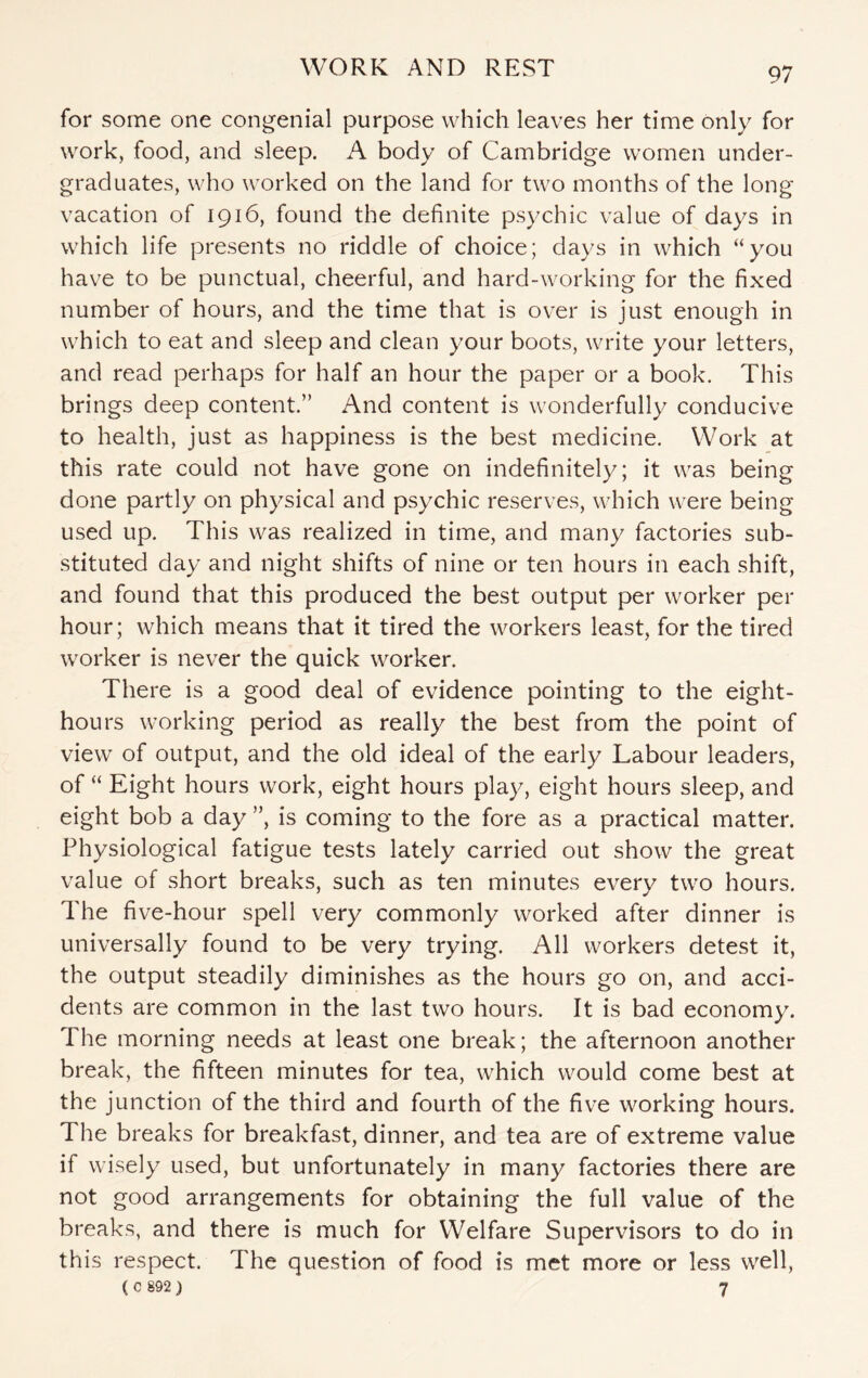 for some one congenial purpose which leaves her time only for work, food, and sleep. A body of Cambridge women under¬ graduates, who worked on the land for two months of the long vacation of 1916, found the definite psychic value of days in which life presents no riddle of choice; days in which “you have to be punctual, cheerful, and hard-working for the fixed number of hours, and the time that is over is just enough in which to eat and sleep and clean your boots, write your letters, and read perhaps for half an hour the paper or a book. This brings deep content.” And content is wonderfully conducive to health, just as happiness is the best medicine. Work at this rate could not have gone on indefinitely; it was being done partly on physical and psychic reserves, which were being used up. This was realized in time, and many factories sub¬ stituted day and night shifts of nine or ten hours in each shift, and found that this produced the best output per worker per hour; which means that it tired the workers least, for the tired worker is never the quick worker. There is a good deal of evidence pointing to the eight- hours working period as really the best from the point of view of output, and the old ideal of the early Labour leaders, of “ Eight hours work, eight hours play, eight hours sleep, and eight bob a day ”, is coming to the fore as a practical matter. Physiological fatigue tests lately carried out show the great value of short breaks, such as ten minutes every two hours. The five-hour spell very commonly worked after dinner is universally found to be very trying. All workers detest it, the output steadily diminishes as the hours go on, and acci¬ dents are common in the last two hours. It is bad economy. The morning needs at least one break; the afternoon another break, the fifteen minutes for tea, which would come best at the junction of the third and fourth of the five working hours, d he breaks for breakfast, dinner, and tea are of extreme value if wisely used, but unfortunately in many factories there are not good arrangements for obtaining the full value of the breaks, and there is much for Welfare Supervisors to do in this respect. The question of food is met more or less well, ( 0 892 ) 7