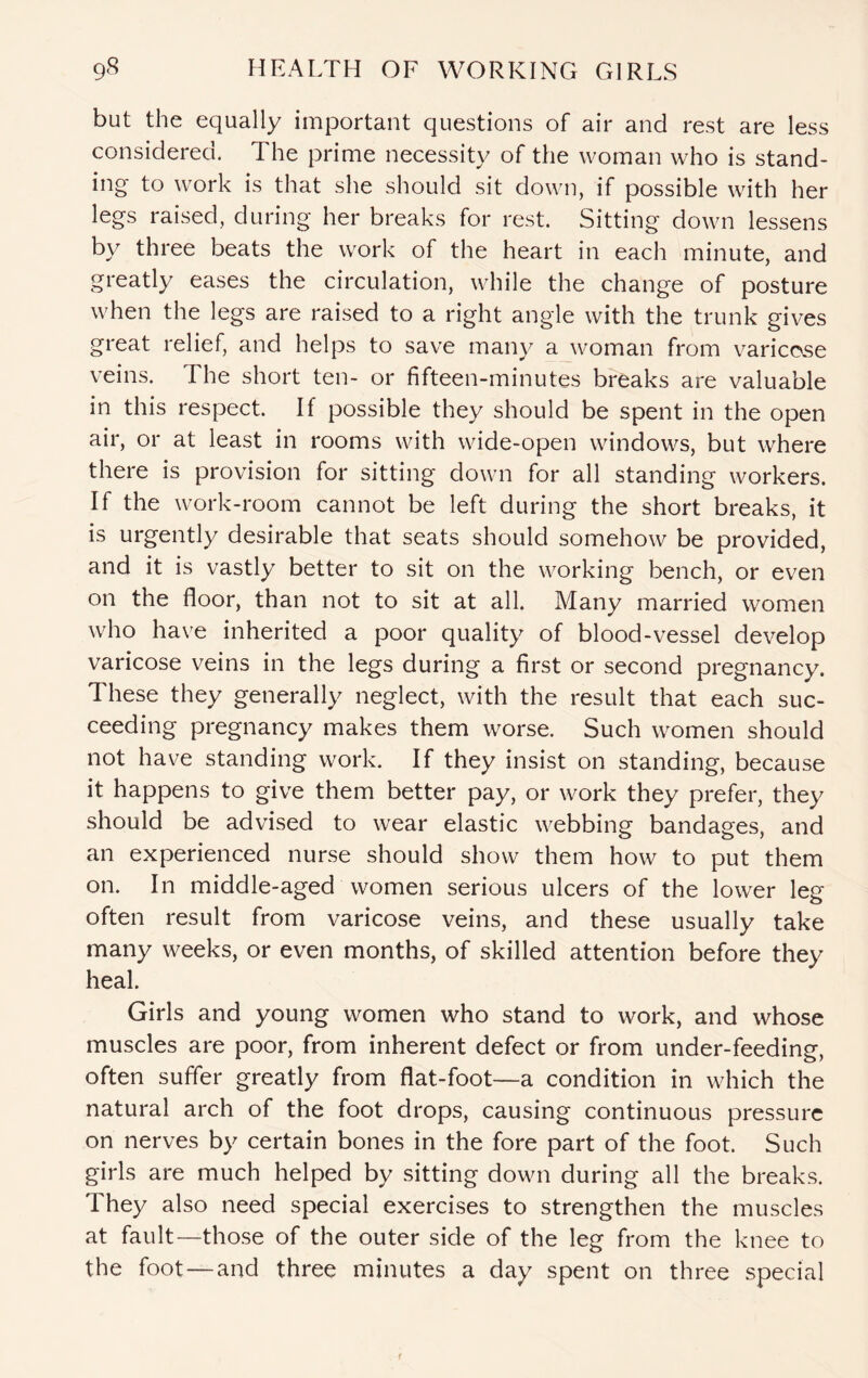but the equally important questions of air and rest are less considered. The prime necessity of the woman who is stand¬ ing to work is that she should sit down, if possible with her legs raised, during her breaks for rest. Sitting down lessens by three beats the work of the heart in each minute, and greatly eases the circulation, while the change of posture when the legs are raised to a right angle with the trunk gives great relief, and helps to save many a woman from varicose veins. The short ten- or fifteen-minutes breaks are valuable in this respect. If possible they should be spent in the open air, or at least in rooms with wide-open windows, but where there is provision for sitting down for all standing workers. If the work-room cannot be left during the short breaks, it is urgently desirable that seats should somehow be provided, and it is vastly better to sit on the working bench, or even on the floor, than not to sit at all. Many married women who have inherited a poor quality of blood-vessel develop varicose veins in the legs during a first or second pregnancy. These they generally neglect, with the result that each suc¬ ceeding pregnancy makes them worse. Such women should not have standing work. If they insist on standing, because it happens to give them better pay, or work they prefer, they should be advised to wear elastic webbing bandages, and an experienced nurse should show them how to put them on. In middle-aged women serious ulcers of the lower leg often result from varicose veins, and these usually take many weeks, or even months, of skilled attention before they heal. Girls and young women who stand to work, and whose muscles are poor, from inherent defect or from under-feeding, often suffer greatly from flat-foot—a condition in which the natural arch of the foot drops, causing continuous pressure on nerves by certain bones in the fore part of the foot. Such girls are much helped by sitting down during all the breaks. They also need special exercises to strengthen the muscles at fault—those of the outer side of the leg from the knee to the foot—and three minutes a day spent on three special
