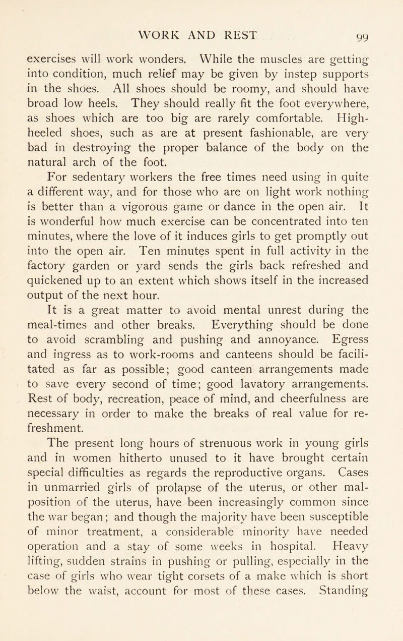 exercises will work wonders. While the muscles are getting into condition, much relief may be given by instep supports in the shoes. All shoes should be roomy, and should have broad low heels. They should really fit the foot everywhere, as shoes which are too big are rarely comfortable. High- heeled shoes, such as are at present fashionable, are very bad in destroying the proper balance of the body on the natural arch of the foot. For sedentary workers the free times need using in quite a different way, and for those who are on light work nothing is better than a vigorous game or dance in the open air. It is wonderful how much exercise can be concentrated into ten minutes, where the love of it induces girls to get promptly out into the open air. Ten minutes spent in full activity in the factory garden or yard sends the girls back refreshed and quickened up to an extent which shows itself in the increased output of the next hour. It is a great matter to avoid mental unrest during the meal-times and other breaks. Everything should be done to avoid scrambling and pushing and annoyance. Egress and ingress as to work-rooms and canteens should be facili¬ tated as far as possible; good canteen arrangements made to save every second of time; good lavatory arrangements. Rest of body, recreation, peace of mind, and cheerfulness are necessary in order to make the breaks of real value for re¬ freshment. The present long hours of strenuous work in young girls and in women hitherto unused to it have brought certain special difficulties as regards the reproductive organs. Cases in unmarried girls of prolapse of the uterus, or other mal¬ position of the uterus, have been increasingly common since the war began; and though the majority have been susceptible of minor treatment, a considerable minority have needed operation and a stay of some weeks in hospital. Heavy lifting, sudden strains in pushing or pulling, especially in the case of girls who wear tight corsets of a make which is short below the waist, account for most of these cases. Standing