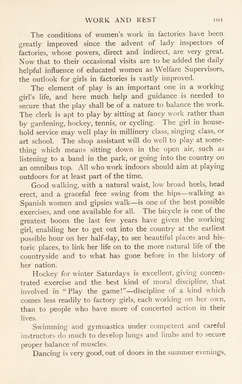 The conditions of women’s work in factories have been greatly improved since the advent of lady inspectors of factories, whose powers, direct and indirect, are very great. Now that to their occasional visits are to be added the daily helpful influence of educated women as Welfare Supervisors, the outlook for girls in factories is vastly improved. The element of play is an important one in a working girl’s life, and here much help and guidance is needed to secure that the play shall be of a nature to balance the work. The clerk is apt to play by sitting at fancy work rather than by gardening, hockey, tennis, or cycling. I he girl in house¬ hold service may well play in millinery class, singing class, or art school. The shop assistant will do well to play at some¬ thing which means sitting down in the open air, such as listening to a band in the park, or going into the country on an omnibus top. All who work indoors should aim at playing- outdoors for at least part of the time. Good walking, with a natural waist, low broad heels, head erect, and a graceful free swing from the hips—walking as Spanish women and gipsies walk—is one of the best possible exercises, and one available for all. The bicycle is one of the greatest boons the last few years have given the working girl, enabling her to get out into the country at the earliest possible hour on her half-day, to see beautiful places and his¬ toric places, to link her life on to the more natural life of the countryside and to what has gone before in the history of her nation. Hockey for winter Saturdays is excellent, giving concen¬ trated exercise and the best kind of moral discipline, that involved in “Play the game!”—discipline of a kind which comes less readily to factory girls, each working on her own, than to people who have more of concerted action in their lives. Swimming and gymnastics under competent and careful instructors do much to develop lungs and limbs and to secure proper balance of muscles. Dancing is very good, out of doors in the summer evenings,