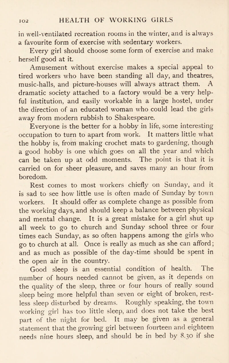 in well-ventilated recreation rooms in the winter, and is always a favourite form of exercise with sedentary workers. Every girl should choose some form of exercise and make herself good at it. Amusement without exercise makes a special appeal to tired workers who have been standing all day, and theatres, music-halls, and picture-houses will always attract them. A dramatic society attached to a factory would be a very help¬ ful institution, and easily workable in a large hostel, under the direction of an educated woman who could lead the girls away from modern rubbish to Shakespeare. Everyone is the better for a hobby in life, some interesting occupation to turn to apart from work. It matters little what the hobby is, from making crochet mats to gardening, though a good hobby is one which goes on all the year and which can be taken up at odd moments. The point is that it is carried on for sheer pleasure, and saves many an hour from boredom. Rest comes to most workers chiefly on Sunday, and it is sad to see how little use is often made of Sunday by town workers. It should offer as complete change as possible from the working days, and should keep a balance between physical and mental change. It is a great mistake for a girl shut up all week to go to church and Sunday school three or four times each Sunday, as so often happens among the girls who go to church at all. Once is really as much as she can afford; and as much as possible of the day-time should be spent in the open air in the country. Good sleep is an essential condition of health. The number of hours needed cannot be given, as it depends on the quality of the sleep, three or four hours of really sound sleep being more helpful than seven or eight of broken, rest¬ less sleep disturbed by dreams. Roughly speaking, the town working girl has too little sleep, and does not take the best part of the night for bed. It may be given as a general statement that the growing girl between fourteen and eighteen needs nine hours sleep, and should be in bed by 8.30 if she