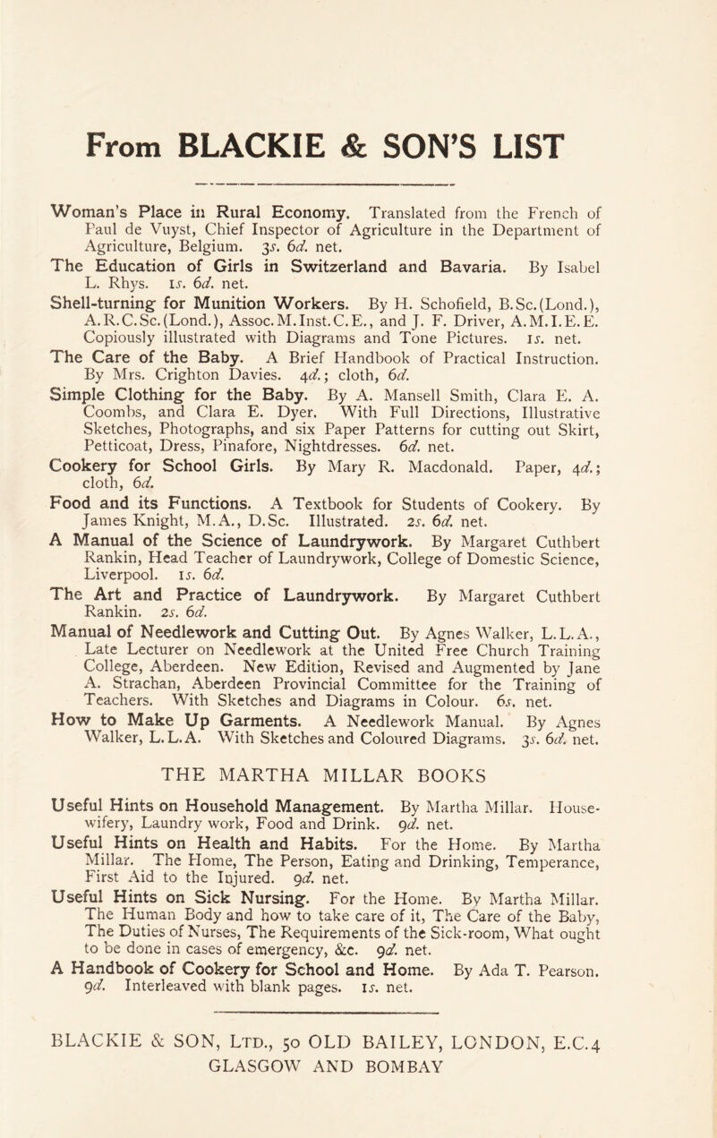 From BLACKIE & SON’S LIST Woman’s Place in Rural Economy. Translated from the French of Paul de Vuyst, Chief Inspector of Agriculture in the Department of Agriculture, Belgium. 3J-. 6d. net. The Education of Girls in Switzerland and Bavaria. By Isabel L. Rhys. is. 6d. net. Shell-turning for Munition Workers. By H. Schofield, B.Sc.(Lond.), A.R.C.Sc.(Lond.), Assoc.M.Inst.C.E., and J. F. Driver, A.M.I.E.E. Copiously illustrated with Diagrams and Tone Pictures, is. net. The Care of the Baby. A Brief Handbook of Practical Instruction. By Mrs. Crighton Davies. 4d.; cloth, 6d. Simple Clothing for the Baby. By A. Mansell Smith, Clara E. A. Coombs, and Clara E. Dyer. With Full Directions, Illustrative Sketches, Photographs, and six Paper Patterns for cutting out Skirt, Petticoat, Dress, Pinafore, Nightdresses. 6d. net. Cookery for School Girls. By Mary R. Macdonald. Paper, 4d.\ cloth, 6<d. Food and its Functions. A Textbook for Students of Cookery. By James Knight, M.A., D.Sc. Illustrated. 2s. 6d. net. A Manual of the Science of Laundrywork. By Margaret Cuthbert Rankin, Head Teacher of Laundrywork, College of Domestic Science, Liverpool. 15. 6d. The Art and Practice of Laundrywork. By Margaret Cuthbert Rankin. 2s. 6d. Manual of Needlework and Cutting Out. By Agnes Walker, L.L.A., Late Lecturer on Needlework at the United Free Church Training College, Aberdeen. New Edition, Revised and Augmented by Jane A. Strachan, Aberdeen Provincial Committee for the Training of Teachers. With Sketches and Diagrams in Colour. 6s. net. How to Make Up Garments. A Needlework Manual. By Agnes Walker, L. L.A. With Sketches and Coloured Diagrams. 3s. 6d. net. THE MARTHA MILLAR BOOKS Useful Hints on Household Management. By Martha Millar. House¬ wifery, Laundry work, Food and Drink. 9d. net. Useful Hints on Health and Habits. For the Home. By Martha Millar. The Plome, The Person, Eating and Drinking, Temperance, First Aid to the Injured. 9d. net. Useful Hints on Sick Nursing. For the Home. By Martha Millar. The Human Body and how to take care of it, The Care of the Baby, The Duties of Nurses, The Requirements of the Sick-room, What ought to be done in cases of emergency, &c. 9d. net. A Handbook of Cookery for School and Home. By Ada T. Pearson. 9d. Interleaved with blank pages, is. net. BLACKIE & SON, Ltd., 50 OLD BAILEY, LONDON, E.C.4 GLASGOW AND BOMBAY