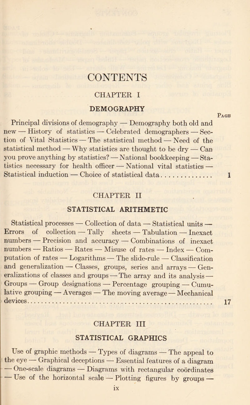 CONTENTS CHAPTER I DEMOGRAPHY Page Principal divisions of demography — Demography both old and new — History of statistics — Celebrated demographers — Sec¬ tion of Vital Statistics — The statistical method — Need of the statistical method — Why statistics are thought to be dry — Can you prove anything by statistics? — National bookkeeping — Sta¬ tistics necessary for health officer — National vital statistics — Statistical induction — Choice of statistical data. 1 CHAPTER II STATISTICAL ARITHMETIC Statistical processes — Collection of data — Statistical units — Errors of collection — Tally sheets — Tabulation —■ Inexact numbers — Precision and accuracy — Combinations of inexact numbers — Ratios — Rates — Misuse of rates — Index — Com¬ putation of rates — Logarithms — The slide-rule — Classification and generalization — Classes, groups, series and arrays — Gen¬ eralizations of classes and groups — The array and its analysis — Groups — Group designations — Percentage grouping — Cumu¬ lative grouping — Averages — The moving average — Mechanical devices. 17 CHAPTER III STATISTICAL GRAPHICS Use of graphic methods — Types of diagrams — The appeal to the eye — Graphical deceptions — Essential features of a diagram ■—• One-scale diagrams — Diagrams with rectangular coordinates — Use of the horizontal scale — Plotting figures by groups —