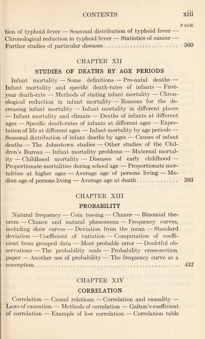 tion of typhoid fever — Seasonal distribution of typhoid fever Chronological reduction in typhoid fever — Statistics of cancer Further studies of particular diseases. CHAPTER XII STUDIES OF DEATHS BY AGE PERIODS Infant mortality — Some definitions — Pre-natal deaths — Infant mortality and specific death-rates of infants — First- year death-rate — Methods of stating infant mortality — Chron¬ ological reduction in infant mortality — Reasons for the de¬ creasing infant mortality — Infant mortality in different places — Infant mortality and climate — Deaths of infants at different ages — Specific death-rates of infants at different ages — Expec¬ tation of fife at different ages — Infant mortality by age periods — Seasonal distribution of infant deaths by ages — Causes of infant deaths — The Johnstown studies — Other studies of the Chil¬ dren’s Bureau — Infant mortality problems — Maternal mortal¬ ity — Childhood mortality — Diseases of early childhood — Proportionate mortalities during school age — Proportionate mor¬ talities at higher ages — Average age of persons living — Me¬ dian age of persons living — Average age at death. 393 CHAPTER XHI PROBABILITY Natural frequency — Coin tossing — Chance — Binomial the¬ orem — Chance and natural phenomena — Frequency curves, including skew curves — Deviation from the mean — Standard deviation — Coefficient of variation — Computation of coeffi¬ cient from grouped data — Most probable error — Doubtful ob¬ servations — The probability scale — Probability cross-section paper — Another use of probability — The frequency curve as a conception.. 432 PAGE 360 CHAPTER XIV CORRELATION Correlation — Causal relations — Correlation and causality — Laws of causation — Methods of correlation — Galton’s coefficient of correlation — Example of low correlation — Correlation table