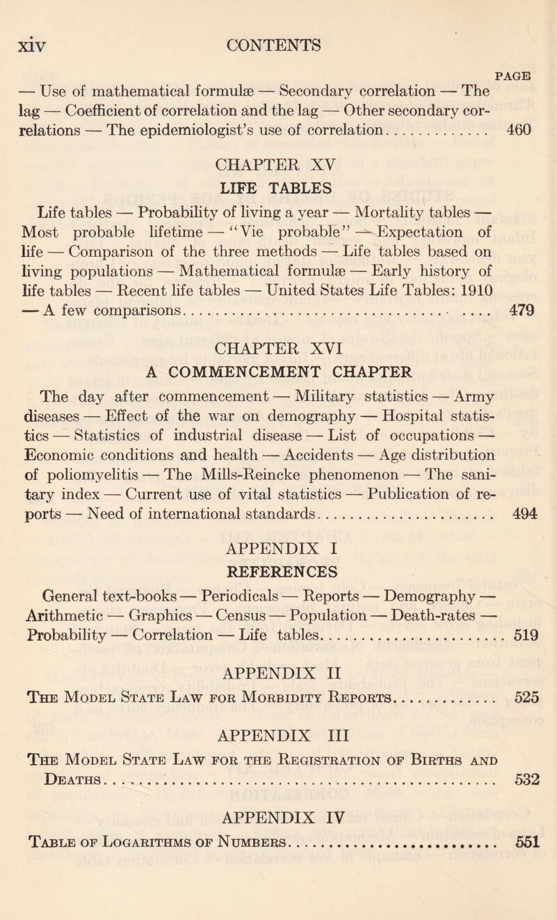 PAGE — Use of mathematical formulae — Secondary correlation — The lag — Coefficient of correlation and the lag — Other secondary cor¬ relations — The epidemiologist’s use of correlation. 460 CHAPTER XV LIFE TABLES Life tables — Probability of living a year — Mortahty tables — Most probable lifetime — “Vie probable”-—Expectation of life — Comparison of the three methods — Life tables based on living populations — Mathematical formulae — Early history of life tables — Recent life tables — United States Life Tables; 1910 — A few comparisons. .... 479 CHAPTER XVI A COMMENCEMENT CHAPTER The day after commencement — Military statistics — Army diseases — Effect of the war on demography — Hospital statis¬ tics — Statistics of industrial disease — List of occupations — Economic conditions and health — Accidents — Age distribution of poliomyehtis — The Mills-Reincke phenomenon — The sani¬ tary index — Current use of vital statistics — Publication of re¬ ports — Need of international standards. 494 APPENDIX I REFERENCES General text-books — Periodicals — Reports — Demography — Arithmetic — Graphics — Census — Population — Death-rates — Probability — Correlation — Life tables.519 APPENDIX II The Model State Law for Morbidity Reports. 525 APPENDIX HI The Model State Law for the Registration of Births and Deaths.... 532 APPENDIX IV Table of Logarithms of Numbers. 551