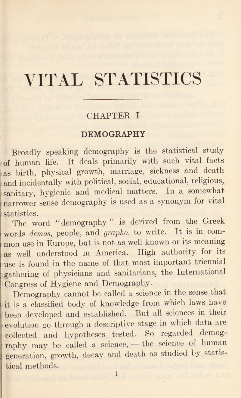 VITAL STATISTICS CHAPTER I DEMOGRAPHY Broadly speaking demography is the statistical study of human life. It deals primarily with such vital facts as birth, physical growth, marriage, sickness and death I and incidentally with political, social, educational, religious, sanitary, hygienic and medical matters. In a somewhat narrower sense demography is used as a synonym for vital j statistics. The word ‘demography” is derived from the Greek I words demos, people, and grapho, to write. It is in com¬ mon use in Europe, but is not as well known or its meaning as well understood in America. High authority for its use is found in the name of that most important triennial gathering of physicians and sanitarians, the International Congress of Hygiene and Demography. Demography cannot be called a science in the sense that it is a classified body of knowledge from which laws have j been developed and established. But all sciences in their 1 evolution go through a descriptive stage in which data are ] collected and hypotheses tested. So regarded demog- ' raphy may be called a science, the science of human ] generation, growth, decay and death as studied by statis- ( tical methods.