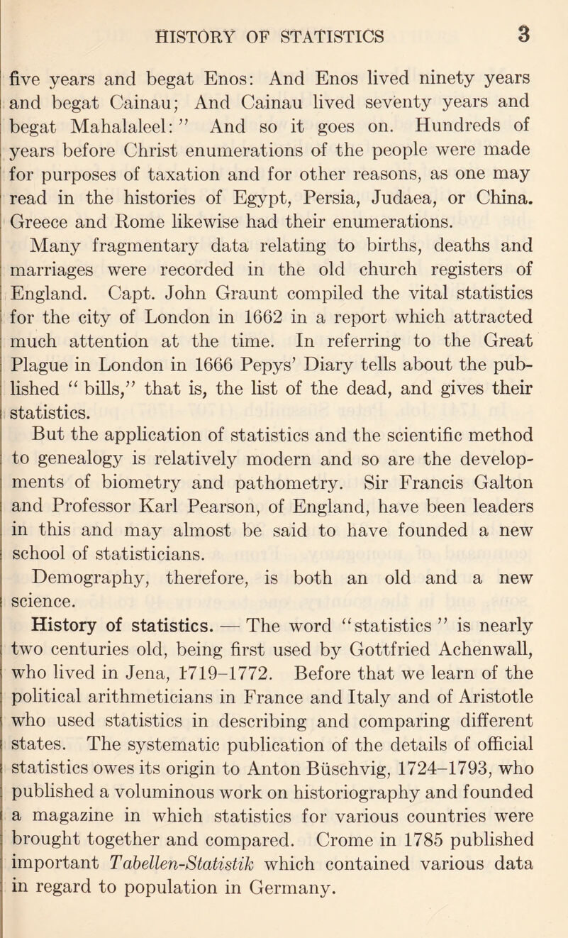 five years and begat Enos: And Enos lived ninety years and begat Cainau; And Cainau lived seventy years and j begat Mahalaleel: ’’ And so it goes on. Hundreds of I years before Christ enumerations of the people were made ' for purposes of taxation and for other reasons, as one may read in the histories of Egypt, Persia, Judaea, or China. Greece and Rome likewise had their enumerations. , Many fragmentary data relating to births, deaths and I marriages were recorded in the old church registers of ! England. Capt. John Graunt compiled the vital statistics 1 for the city of London in 1662 in a report which attracted much attention at the time. In referring to the Great I Plague in London in 1666 Pepys’ Diary tells about the pub- i lished ‘‘ bills,’’ that is, the list of the dead, and gives their I statistics. But the application of statistics and the scientific method to genealogy is relatively modern and so are the develop¬ ments of biometry and pathometry. Sir Francis Galton and Professor Karl Pearson, of England, have been leaders in this and may almost be said to have founded a new school of statisticians. Demography, therefore, is both an old and a new science. History of statistics. — The word “statistics” is nearly two centuries old, being first used by Gottfried Achenwall, who lived in Jena, 1719-1772. Before that we learn of the political arithmeticians in France and Italy and of Aristotle who used statistics in describing and comparing different states. The systematic publication of the details of official statistics owes its origin to Anton Biischvig, 1724-1793, who published a voluminous work on historiography and founded a magazine in which statistics for various countries were brought together and compared. Crome in 1785 published important Tahellen-Statistik which contained various data in regard to population in Germany.
