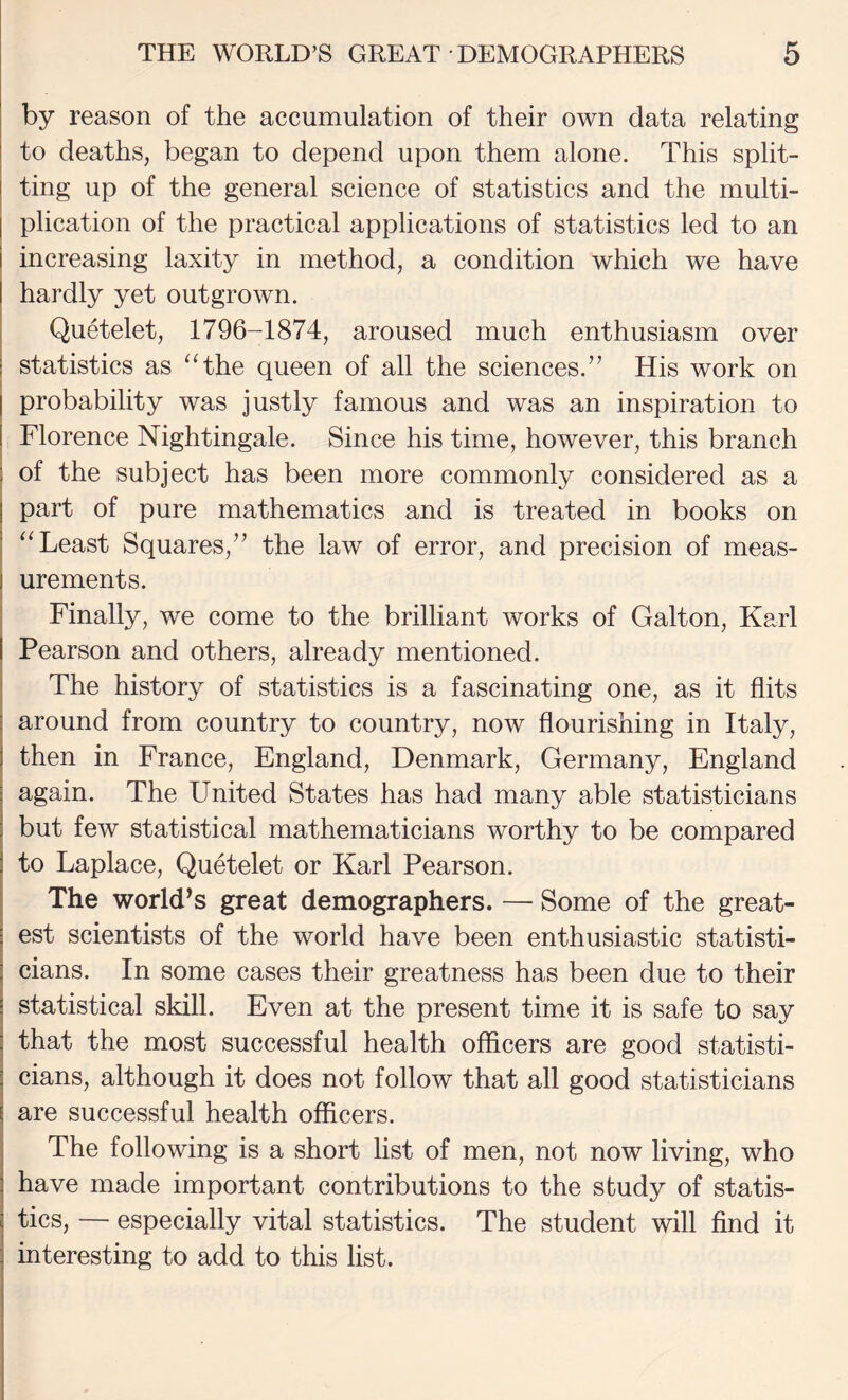 by reason of the accumulation of their own data relating to deaths, began to depend upon them alone. This split¬ ting up of the general science of statistics and the multi- I plication of the practical applications of statistics led to an i increasing laxity in method, a condition which we have I hardly yet outgrown. ; Quetelet, 1796-1874, aroused much enthusiasm over ! statistics as ^Hhe queen of all the sciences.” His work on I probability was justly famous and was an inspiration to I Florence Nightingale. Since his time, however, this branch 1 of the subject has been more commonly considered as a I part of pure mathematics and is treated in books on ' ‘‘Least Squares,” the law of error, and precision of meas- 1 urements. ' Finally, we come to the brilliant works of Galton, Karl I Pearson and others, already mentioned. I The history of statistics is a fascinating one, as it flits j around from country to country, now flourishing in Italy, I then in France, England, Denmark, Germany, England again. The United States has had many able statisticians but few statistical mathematicians worthy to be compared to Laplace, Quetelet or Karl Pearson. The world^s great demographers. — Some of the great¬ est scientists of the world have been enthusiastic statisti- I cians. In some cases their greatness has been due to their I statistical skill. Even at the present time it is safe to say that the most successful health officers are good statisti¬ cians, although it does not follow that all good statisticians are successful health officers. The following is a short list of men, not now living, who have made important contributions to the study of statis¬ tics, — especially vital statistics. The student will find it interesting to add to this list.