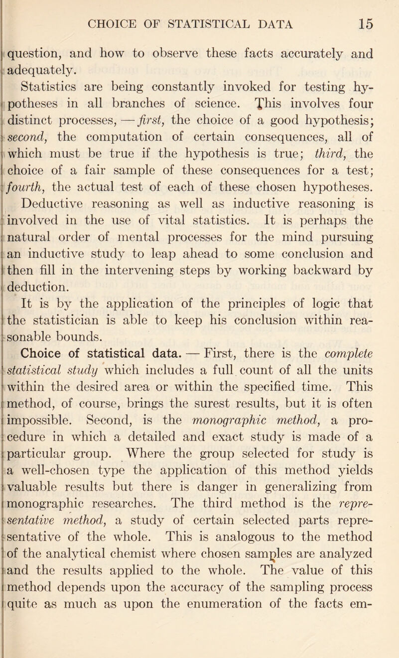 j question, and how to observe these facts accurately and , adequately. Statistics are being constantly invoked for testing hy- ( potheses in all branches of science. This involves four . distinct processes,—the choice of a good hypothesis; ! second, the computation of certain consequences, all of \ which must be true if the hypothesis is true; third, the ( choice of a fair sample of these consequences for a test; : fourth, the actual test of each of these chosen hypotheses. Deductive reasoning as well as inductive reasoning is : involved in the use of vital statistics. It is perhaps the ; natural order of mental processes for the mind pursuing : an inductive study to leap ahead to some conclusion and I then fill in the intervening steps by working backward by ■ deduction. It is by the application of the principles of logic that ] the statistician is able to keep his conclusion within rea- fSonable bounds. Choice of statistical data. — First, there is the complete \ statistical study which includes a full count of all the units j within the desired area or within the specified time. This i method, of course, brings the surest results, but it is often i impossible. Second, is the monographic method, a pro- icedure in which a detailed and exact study is made of a {particular group. Where the group selected for study is ' a well-chosen type the application of this method yields {valuable results but there is danger in generalizing from (monographic researches. The third method is the repre- \sentative method, a study of certain selected parts repre- isentative of the whole. This is analogous to the method ] of the analytical chemist where chosen samjoles are analyzed 1 and the results applied to the whole. The value of this I method depends upon the accuracy of the sampling process I quite as much as upon the enumeration of the facts em-