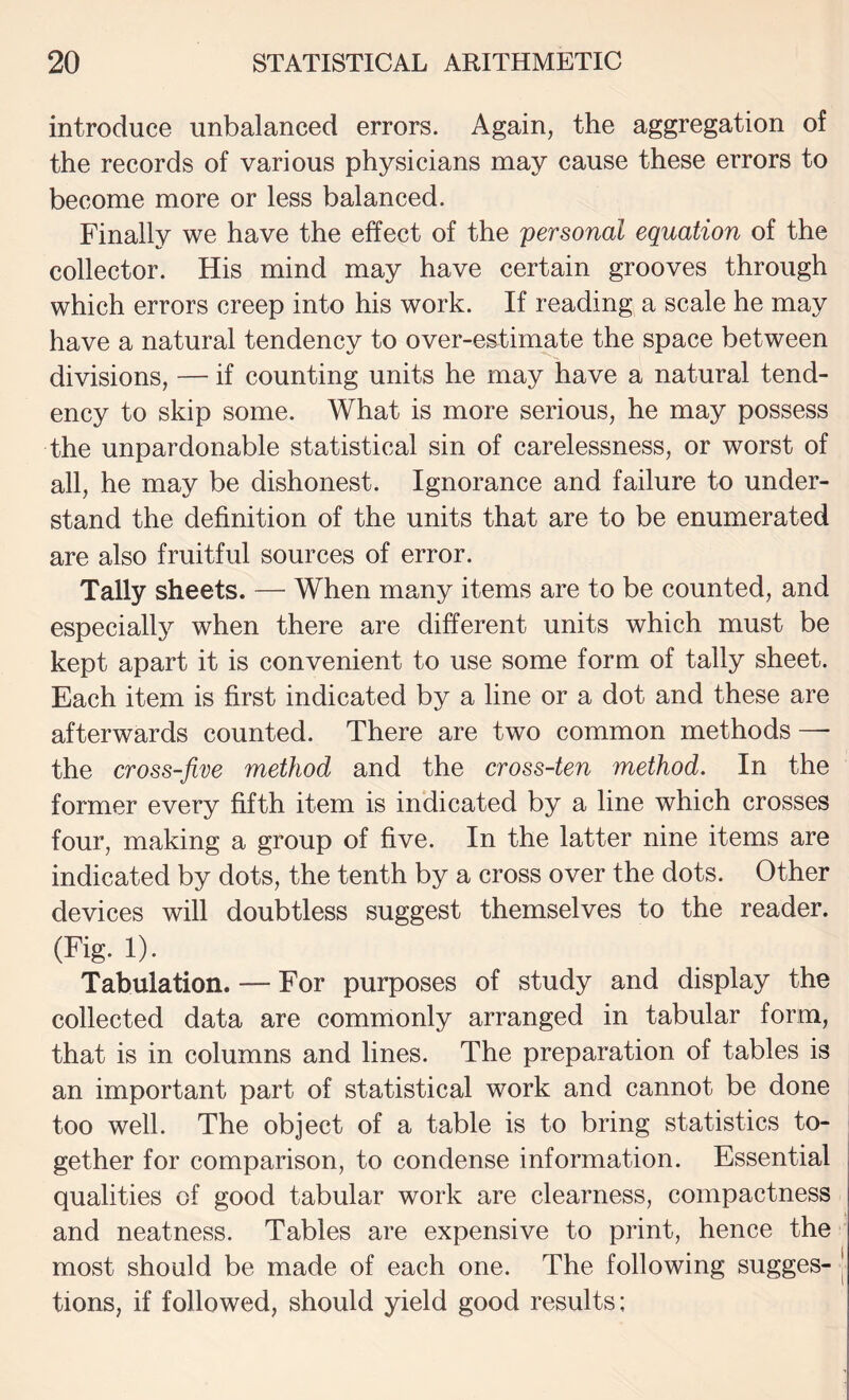 introduce unbalanced errors. Again, the aggregation of the records of various physicians may cause these errors to become more or less balanced. Finally we have the effect of the personal equation of the collector. His mind may have certain grooves through which errors creep into his work. If reading a scale he may have a natural tendency to over-estimate the space between divisions, — if counting units he may have a natural tend¬ ency to skip some. What is more serious, he may possess the unpardonable statistical sin of carelessness, or worst of all, he may be dishonest. Ignorance and failure to under¬ stand the definition of the units that are to be enumerated are also fruitful sources of error. Tally sheets. — When many items are to be counted, and especially when there are different units which must be kept apart it is convenient to use some form of tally sheet. Each item is first indicated by a line or a dot and these are afterwards counted. There are two common methods — the cross-five method and the cross-ten method. In the former every fifth item is indicated by a line which crosses four, making a group of five. In the latter nine items are indicated by dots, the tenth by a cross over the dots. Other devices will doubtless suggest themselves to the reader. (Fig. 1). Tabulation. — For purposes of study and display the collected data are commonly arranged in tabular form, that is in columns and lines. The preparation of tables is an important part of statistical work and cannot be done too well. The object of a table is to bring statistics to¬ gether for comparison, to condense information. Essential qualities of good tabular work are clearness, compactness and neatness. Tables are expensive to print, hence the most should be made of each one. The following sugges¬ tions, if followed, should yield good results;