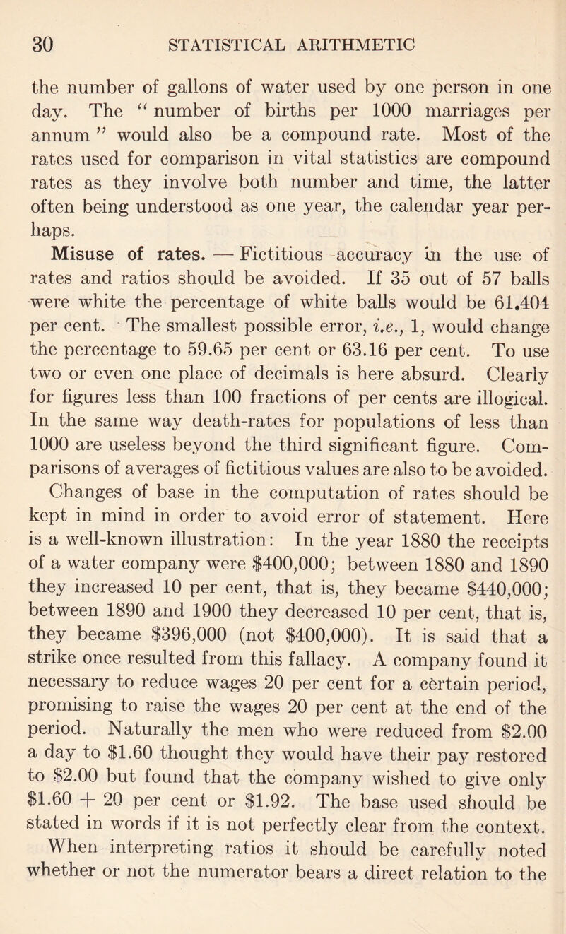 the number of gallons of water used by one person in one day. The ‘‘ number of births per 1000 marriages per annum ” would also be a compound rate. Most of the rates used for comparison in vital statistics are compound rates as they involve both number and time, the latter often being understood as one year, the calendar year per¬ haps. Misuse of rates. — Fictitious accuracy in the use of rates and ratios should be avoided. If 35 out of 57 balls were white the percentage of white balls would be 61,404 per cent. The smallest possible error, i.e., 1, would change the percentage to 59.65 per cent or 63.16 per cent. To use two or even one place of decimals is here absurd. Clearly for figures less than 100 fractions of per cents are illogical. In the same way death-rates for populations of less than 1000 are useless beyond the third significant figure. Com¬ parisons of averages of fictitious values are also to be avoided. Changes of base in the computation of rates should be kept in mind in order to avoid error of statement. Here is a well-known illustration: In the year 1880 the receipts of a water company were $400,000; between 1880 and 1890 they increased 10 per cent, that is, they became $440,000; between 1890 and 1900 they decreased 10 per cent, that is, they became $396,000 (not $400,000). It is said that a strike once resulted from this fallacy. A company found it necessary to reduce wages 20 per cent for a certain period, promising to raise the wages 20 per cent at the end of the period. Naturally the men who were reduced from $2.00 a day to $1.60 thought they would have their pay restored to $2.00 but found that the company wished to give only $1.60 + 20 per cent or $1.92. The base used should be stated in words if it is not perfectly clear from the context. When interpreting ratios it should be carefully noted whether or not the numerator bears a direct relation to the