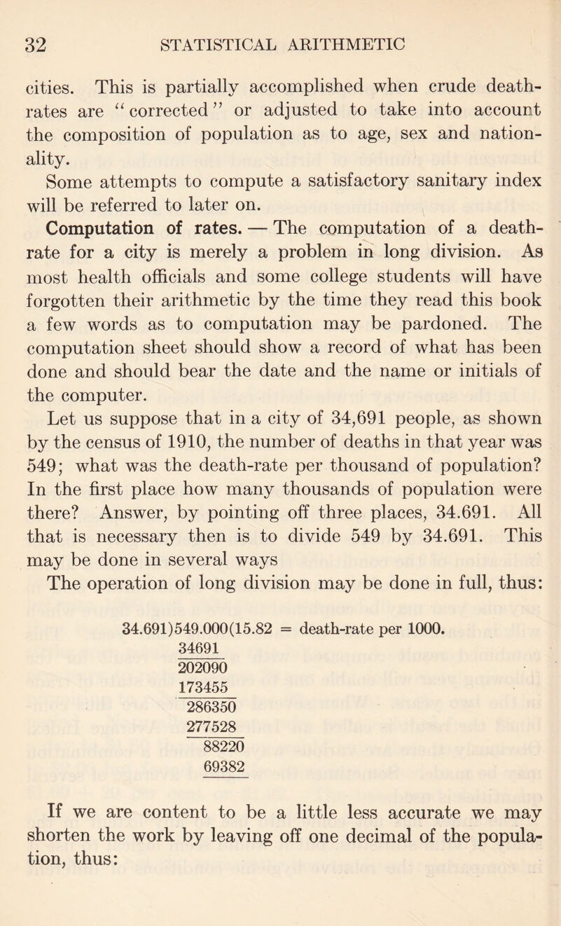 cities. This is partially accomplished when crude death- rates are corrected ’’ or adjusted to take into account the composition of population as to age, sex and nation¬ ality. Some attempts to compute a satisfactory sanitary index will be referred to later on. Computation of rates. — The computation of a death- rate for a city is merely a problem in long division. As most health officials and some college students will have forgotten their arithmetic by the time they read this book a few words as to computation may be pardoned. The computation sheet should show a record of what has been done and should bear the date and the name or initials of the computer. Let us suppose that in a city of 34,691 people, as shown by the census of 1910, the number of deaths in that year was 549; what was the death-rate per thousand of population? In the first place how many thousands of population were there? Answer, by pointing off three places, 34.691. All that is necessary then is to divide 549 by 34.691. This may be done in several ways The operation of long division may be done in full, thus: 34.691)549.000(15.82 = death-rate per 1000. 34691 202090 173455 286350 277528 88220 69382 If we are content to be a little less accurate we may shorten the work by leaving off one decimal of the popula¬ tion, thus: