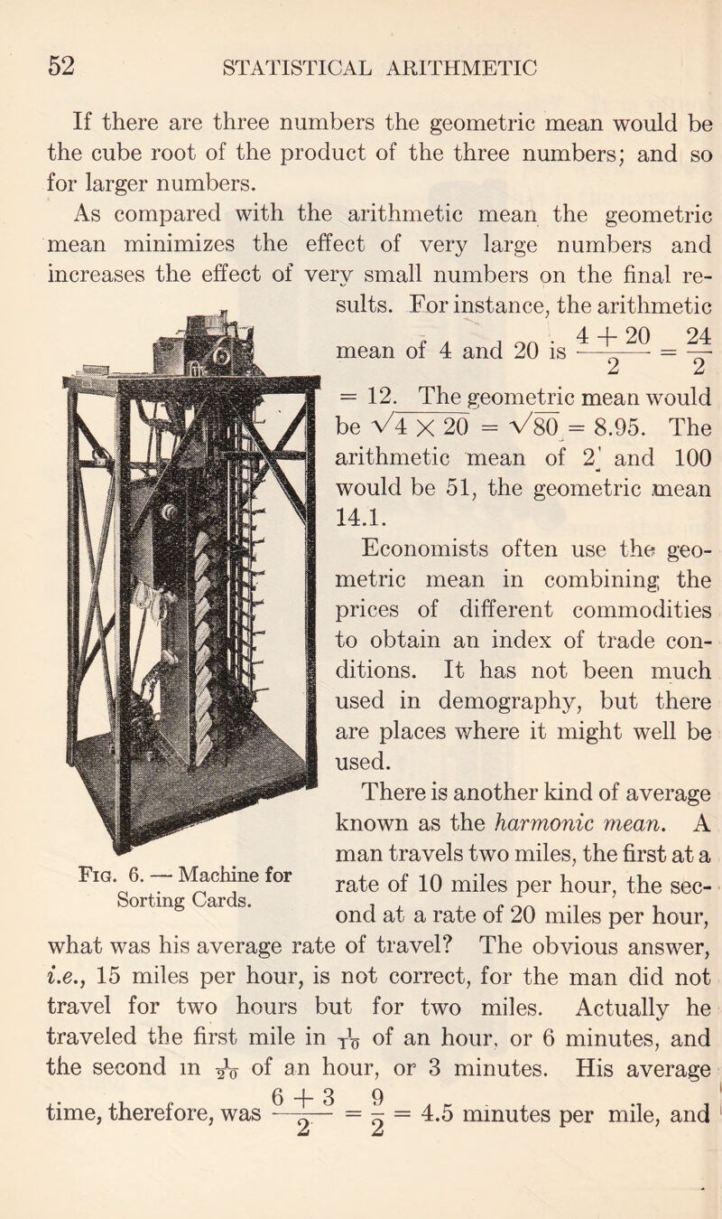 If there are three numbers the geometric mean would be the cube root of the product of the three numbers; and so for larger numbers. As compared with the arithmetic mean the geometric mean minimizes the effect of very large numbers and increases the effect of very small numbers on the final re¬ sults. For instance, the arithmetic 4 + 20 24 2 ~ 2 mean of 4 and 20 is = 12. The geometric mean would be V'4 X 20 = V80^= 8.96. The arithmetic mean of 2' and 100 would be 51, the geometric mean 14.1. Economists often use the geo¬ metric mean in combining the prices of different commodities to obtain an index of trade con¬ ditions. It has not been much used in demography, but there are places where it might well be used. There is another kind of average known as the harmonic mean, A man travels two miles, the first at a rate of 10 miles per hour, the sec¬ ond at a rate of 20 miles per hour, what was his average rate of travel? The obvious answer, i.e.j 15 miles per hour, is not correct, for the man did not travel for two hours but for two miles. Actually he traveled the first mile in yh of an hour, or 6 minutes, and the second m of an hour, or 3 minutes. His average 6 + 39 , ... , -—^ 2~ minutes per mile, and Fig. 6. — Machine for Sorting Cards. time, therefore, was