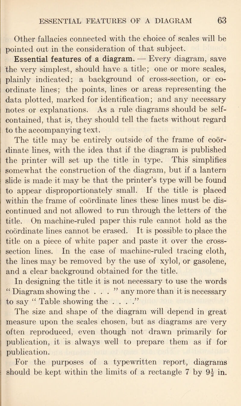 Other fallacies connected with the choice of scales will be pointed out in the consideration of that subject. I Essential features of a diagram. — Every diagram, save I the very simplest, should have a title; one or more scales, I plainly indicated; a background of cross-section, or co- ! ordinate lines; the points, lines or areas representing the ] data plotted, marked for identification; and any necessary I notes or explanations. As a rule diagrams should be self- 1 contained, that is, they should tell the facts without regard ] to the accompanying text. The title may be entirely outside of the frame of coor- 3 dinate lines, with the idea that if the diagram is published ! the printer will set up the title in type. This simplifies I somewhat the construction of the diagram, but if a lantern I slide is made it may be that the printer’s type will be found I to appear disproportionately small. If the title is placed I within the frame of coordinate lines these lines must be dis- i continued and not allowed to run through the letters of the j title. On machine-ruled paper this rule cannot hold as the : coordinate lines cannot be erased. It is possible to place the i title on a piece of white paper and paste it over the cross- l section lines. In the case of machine-ruled tracing cloth, 3 the lines may be removed by the use of xylol, or gasolene, 3 and a clear background obtained for the title, j In designing the title it is not necessary to use the words ' ‘‘Diagram showing the . . . ” any more than it is necessary i to say ‘‘ Table showing the . . . .” : The size and shape of the diagram will depend in great j measure upon the scales chosen, but as diagrams are very : often reproduced, even though not drawn primarily for ] publication, it is always well to prepare them as if for ; publication. For the purposes of a typewritten report, diagrams ^ should be kept within the limits of a rectangle 7 by 9| in.