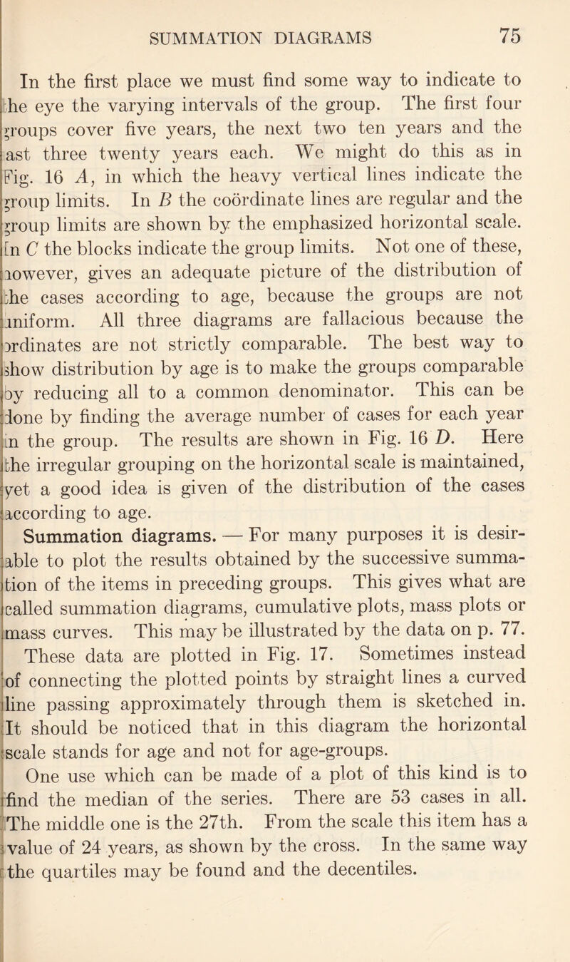 In the first place we must find some way to indicate to he eye the varying intervals of the group. The first four groups cover five years, the next two ten years and the ast three twenty years each. We might do this as in Fig. 16 A, in which the heavy vertical lines indicate the ^roup limits. In B the coordinate lines are regular and the ^roup limits are shown by the emphasized horizontal scale, [n C the blocks indicate the group limits. Not one of these, lowever, gives an adequate picture of the distribution of :he cases according to age, because the groups are not iniform. All three diagrams are fallacious because the Drdinates are not strictly comparable. The best way to show distribution by age is to make the groups comparable by reducing all to a common denominator. This can be lone by finding the average number of cases for each year in the group. The results are shown in Fig. 16 Z). Here bhe irregular grouping on the horizontal scale is maintained, ^et a good idea is given of the distribution of the cases according to age. Summation diagrams. — For many purposes it is desir¬ able to plot the results obtained by the successive summa¬ tion of the items in preceding groups. This gives what are called summation diagrams, cumulative plots, mass plots or jmass curves. This may be illustrated by the data on p. 77. These data are plotted in Fig. 17. Sometimes instead ‘of connecting the plotted points by straight lines a curved dine passing approximately through them is sketched in. Tt should be noticed that in this diagram the horizontal (scale stands for age and not for age-groups. One use which can be made of a plot of this kind is to I find the median of the series. There are 53 cases in all. ?The middle one is the 27th. From the scale this item has a lvalue of 24 years, as shown by the cross. In the same way cthe quartiles may be found and the decentiles.