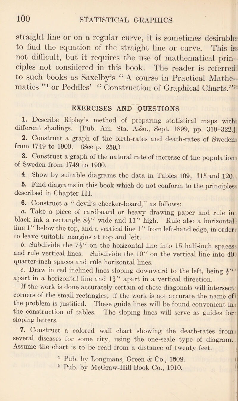 straight line or on a regular curve, it is sometimes desirable to find the equation of the straight line or curve. This is not difficult, but it requires the use of mathematical prin-- ciples not considered in this book. The reader is referred to such books as Saxelby^s “ A course in Practical Mathe¬ matics or Peddles’ “ Construction of Graphical Charts.”^ EXERCISES AND QUESTIONS 1. Describe Ripley's method of preparing statistical maps with different shadings. [Pub. Am. Sta. Asso., Sept. 1899, pp. 319-322.] 2. Construct a graph of the birth-rates and death-rates of Sweden from 1749 to 1900. (See p. 259.) 3. Construct a graph of the natural rate of increase of the population! of Sweden from 1749 to 1900. | 4. Show by suitable diagrams the data in Tables 109, 115 and 120. 6. Find diagrams in this book which do not conform to the principles^ described in Chapter III. 6. Construct a “ devil's checker-board, as follows: a. Take a piece of cardboard or heavy drawing paper and rule ini black ink a rectangle 8p' wide and 11 high. Rule also a horizontal' line 1 below the top, and a vertical line 1 from left-hand edge, in orderr to leave suitable margins at top and left. h. Subdivide the 7| on the horizontal line into 15 half-inch spaces^ and rule vertical hues. Subdivide the 10 on the vertical line into 40 | quarter-inch spaces and rule horizontal lines. i c. Draw in red inclined lines sloping downward to the left, being apart in a horizontal line and 1| apart in a vertical direction. If the work is done accurately certain of these diagonals will intersect! corners of the small rectangles; if the work is not accurate the name off the problem is justified. These guide lines will be found convenient ini the construction of tables. The sloping lines will serve as guides forr sloping letters. 7. Construct a colored wall chart showing the death-rates from several diseases for some city, using the one-scale type of diagram.. Assume the chart is to be read from a distance of twenty feet. ^ Pub. by Longmans, Green & Co., 1908. I 2 Pub. by McGraw-Hill Book Co., 1910. '