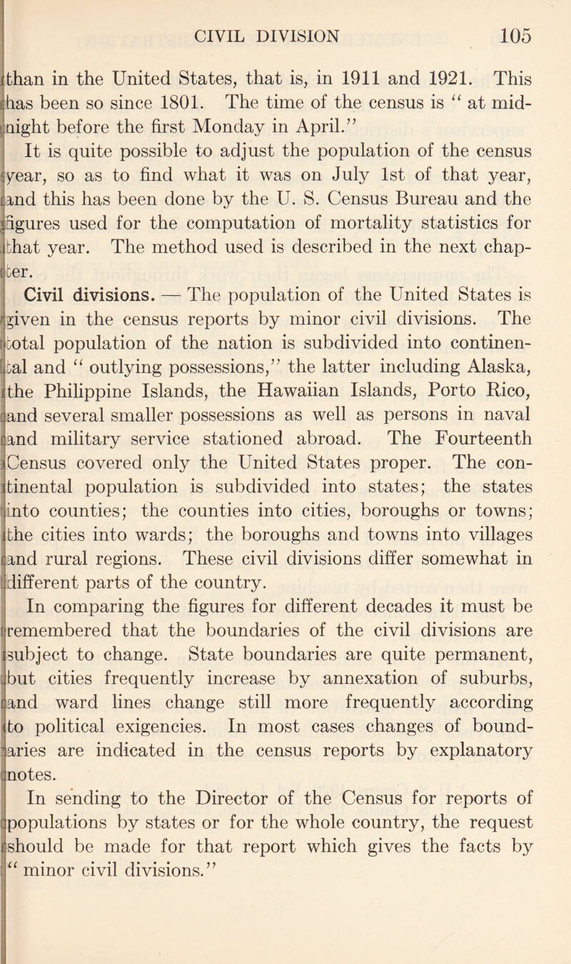 ijthan in the United States, that is, in 1911 and 1921. This ijlias been so since 1801. The time of the census is “at mid- [laight before the first Monday in April.’’ j It is quite possible to adjust the population of the census sy^ear, so as to find what it was on July 1st of that year, ijrnd this has been done by the U. S. Census Bureau and the jagures used for the computation of mortality statistics for that year. The method used is described in the next chap¬ iter. Civil divisions. — The population of the United States is ^j^iven in the census reports by minor civil divisions. The mtal population of the nation is subdivided into continen¬ tal and “ outlying possessions,” the latter including Alaska, the Philippine Islands, the Hawaiian Islands, Porto Rico, f and several smaller possessions as well as persons in naval land military service stationed abroad. The Fourteenth ^Census covered only the United States proper. The con- :jtinental population is subdivided into states; the states into counties; the counties into cities, boroughs or towns; the cities into wards; the boroughs and towns into villages and rural regions. These civil divisions differ somewhat in tjdifferent parts of the country. In comparing the figures for different decades it must be remembered that the boundaries of the civil divisions are subject to change. State boundaries are quite permanent, [but cities frequently increase by annexation of suburbs, (and ward lines change still more frequently according ffo political exigencies. In most cases changes of bound- ’aries are indicated in the census reports by explanatory ii notes. In sending to the Director of the Census for reports of [jpopulations by states or for the whole country, the request should be made for that report which gives the facts by “ minor civil divisions.”