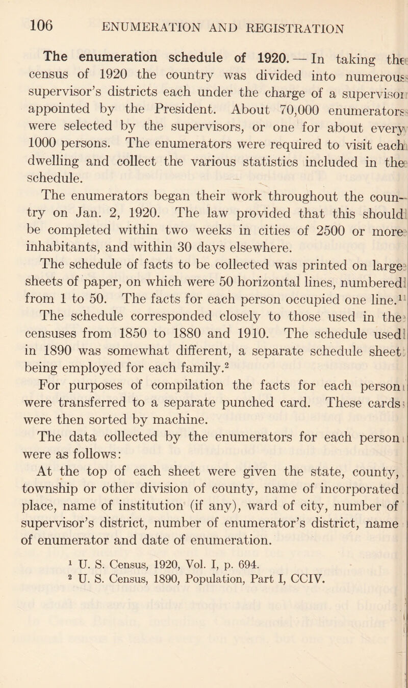 The enumeration schedule of 1920.— In taking the census of 1920 the country was divided into numerous' supervisor’s districts each under the charge of a supervisor appointed by the President. About 70,000 enumerators were selected by the supervisors, or one for about every 1000 persons. The enumerators were required to visit each dwelling and collect the various statistics included in the schedule. The enumerators began their work throughout the coun-^ try on Jan. 2, 1920. The law provided that this should be completed within two weeks in cities of 2500 or more l inhabitants, and within 30 days elsewhere. The schedule of facts to be collected was printed on large3 sheets of paper, on which were 50 horizontal lines, numbered! from 1 to 50. The facts for each person occupied one line.^^ The schedule corresponded closely to those used in the^ censuses from 1850 to 1880 and 1910. The schedule used! in 1890 was somewhat different, a separate schedule sheet: being employed for each family.^ For purposes of compilation the facts for each person t were transferred to a separate punched card. These cards; were then sorted by machine. The data collected by the enumerators for each person i were as follows: At the top of each sheet were given the state, county, township or other division of county, name of incorporated place, name of institution (if any), ward of city, number of supervisor’s district, number of enumerator’s district, name of enumerator and date of enumeration. 1 U. S. Census, 1920, Vol. I, p, 694. 2 U. S. Census, 1890, Population, Part I, CCIV.