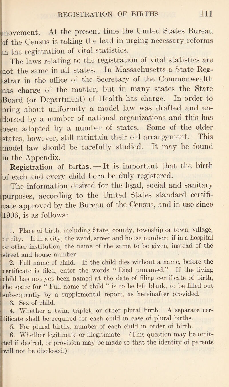 movement. At the present time the United States Bureau Df the Census is taking the lead in urging necessary reforms in the registration of vital statistics. The laws relating to the registration of vital statistics are (not the same in all states. In Massachusetts a State Reg- listrar in the office of the Secretary of the Commonwealth iias charge of the matter, but in many states the State Board (or Department) of Health has charge. In order to bring about uniformity a model law was drafted and en¬ dorsed by a number of national organizations and this has (been adopted by a number of states. Some of the older states, however, still maintain their old arrangement. This model law should be carefully studied. It may be found in the Appendix. Registration of births. — It is important that the birth of each and every child born be duly registered. The information desired for the legal, social and sanitary {purposes, according to the United States standard certifi- , cate approved by the Bureau of the Census, and in use since 1906, is as follows: 1. Place of birth, including State, county, township or town, village, or city. If in a city, the ward, street and house number; if in a hospital or other institution, the name of the same to be given, instead of the ; street and house number. : 2. Full name of child. If the child dies without a name, before the certificate is filed, enter the words “ Died unnamed.” If the living child has not yet been named at the date of filing certificate of birth, the space for “ Full name of child ” is to be left blank, to be filled out I subsequently by a supplemental report, as hereinafter provided. 1 3. Sex of child. 4. Whether a twin, triplet, or other plural birth. A separate cer¬ tificate shall be required for each child in case of plural births. 5. For plural births, number of each child in order of birth. ' 6. Whether legitimate or illegitimate. (This question may be omit¬ ted if desired, or provision may be made so that the identity of parents ! will not be disclosed.)