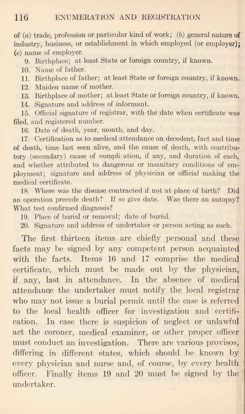 of (a) trade, profession or particular kind of work; (6) general nature of industry, business, or establishment in which employed (or employer); (c) name of employer, 9. Birthplace; at least State or foreign country, if known. 10. Name of father. 11. Birthplace of father; at least State or foreign country, if known. 12. Maiden name of mother. 13. Birthplace of mother; at least State or foreign country, if known. 14. Signature and address of informant. 15. Official signature of registrar, with the date when certificate was filed, and registered number. 16. Date of death, year, month, and day. 17. Certification as to medical attendance on decedent, fact and time of death, time last seen ahve, and the cause of death, with contribu¬ tory (secondary) cause of complication, if any, and duration of each, and whether attributed to dangerous or insanitary conditions of em¬ ployment; signature and address of physician or official making the medical certificate. 18. Where was the disease contracted if not at place of birth? Did an operation precede death? If so give date. Was there an autopsy? What test confirmed diagnosis? 19. Place of burial or removal; date of burial. 20. Signature and address of undertaker or person acting as such. The first thirteen items are chiefly personal and these facts may be signed by any competent person acquainted with the facts. Items 16 and 17 comprise the medical certificate, which must be made out by the physician, if any, last in attendance. In the absence of medical attendancie the undertaker must notify the local registrar who may not issue a burial permit until the case is referred to the local health officer for investigation and certifi¬ cation. In case there is suspicion of neglect or unlawful act the coroner, medical examiner, or other proper officer must conduct an investigation. There are various provisos, differing in different states, which should be known by every physician and nurse and, of course, by every health ■ officer. Finally items 19 and 20 must be signed by the | undertaker.