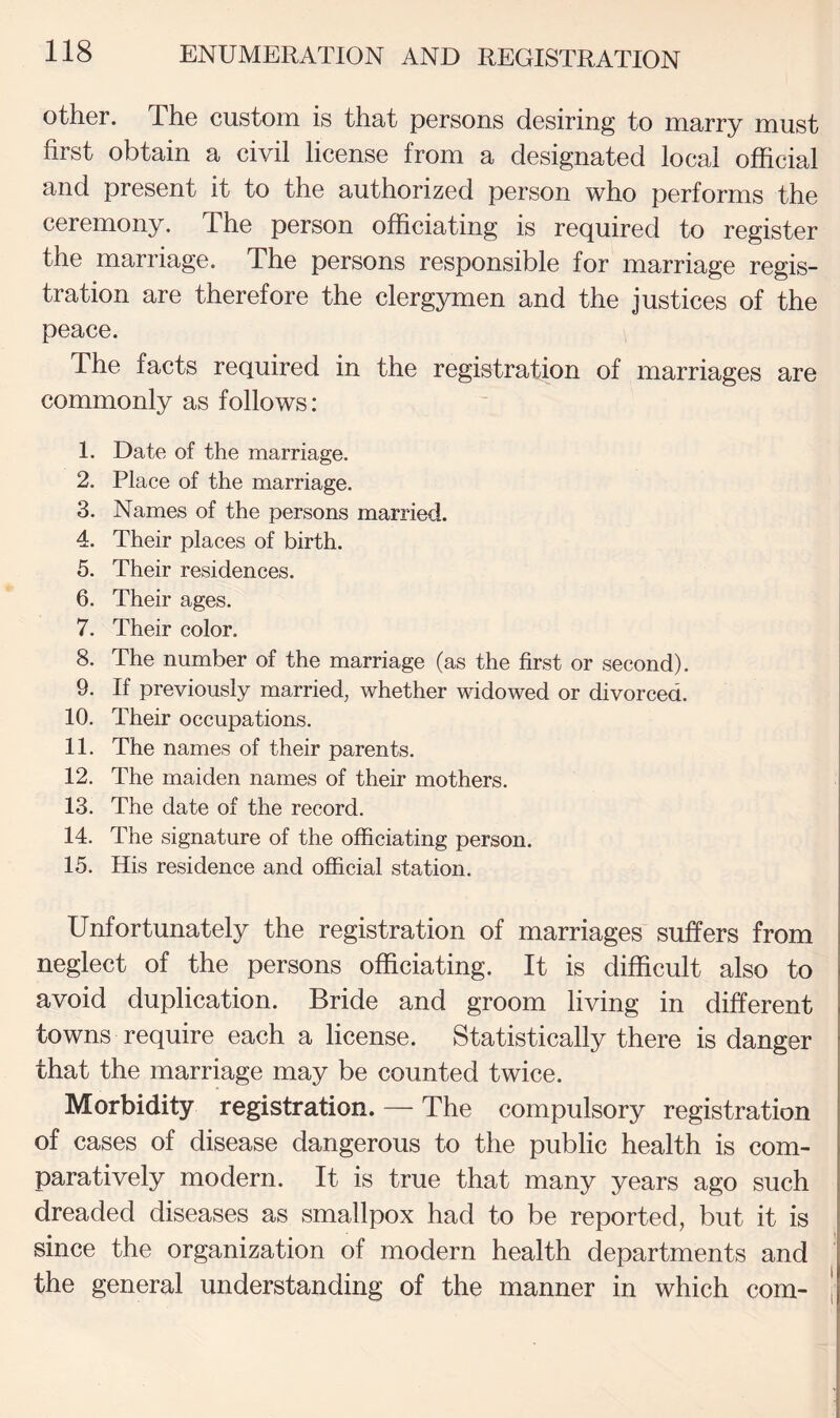 other. The custom is that persons desiring to marry must first obtain a civil license from a designated local official and present it to the authorized person who performs the ceremony. The person officiating is required to register the marriage. The persons responsible for marriage regis¬ tration are therefore the clergymen and the justices of the peace. The facts required in the registration of marriages are commonly as follows: 1. Date of the marriage. 2. Place of the marriage. 3. Names of the persons married. 4. Their places of birth. 5. Their residences. 6. Their ages. 7. Their color. 8. The number of the marriage (as the first or second). 9. If previously married, whether widowed or divorced. 10. Their occupations. 11. The names of their parents. 12. The maiden names of their mothers. 13. The date of the record. 14. The signature of the officiating person. 15. His residence and official station. Unfortunately the registration of marriages suffers from neglect of the persons officiating. It is difficult also to avoid duplication. Bride and groom living in different towns require each a license. Statistically there is danger that the marriage may be counted twice. Morbidity registration. — The compulsory registration of cases of disease dangerous to the public health is com¬ paratively modern. It is true that many years ago such dreaded diseases as smallpox had to be reported, but it is since the organization of modern health departments and the general understanding of the manner in which com-