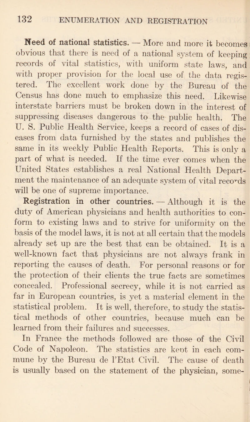 Need of national statistics. — More and more it becomes obvious that there is need of a national system of keeping records of vital statistics, with uniform state laws, and with proper provision for the local use of the data regis¬ tered. The excellent work done by the Bureau of the Census has done much to emphasize this need. Likewise interstate barriers must be broken down in the interest of suppressing diseases dangerous to the public health. The U. S. Public Health Service, keeps a record of cases of dis¬ eases from data furnished by the states and publishes the same in its weekly Public Health Reports. This is only a part of what is needed. If the time ever comes when the United States establishes a real National Health Depart¬ ment the maintenance of an adequate system of vital records will be one of supreme importance. Registration in other countries. — Although it is the duty of American physicians and health authorities to con¬ form to existing laws and to strive for uniformity on the basis of the model laws, it is not at all certain that the models already set up are the best that can be obtained. It is a well-known fact that physicians are not always frank in reporting the causes of death. For personal reasons or for the protection of their clients the true facts are sometimes concealed. Professional secrecy, while it is not carried as far in European countries, is yet a material element in the statistical problem. It is well, therefore, to study the statis¬ tical methods of other countries, because much can be learned from their failures and successes. In France the methods followed are those of the Civil Code of Napoleon. The statistics are keot in each com¬ mune by the Bureau de PEtat Civil. The cause of death is usually based on the statement of the physician, some-