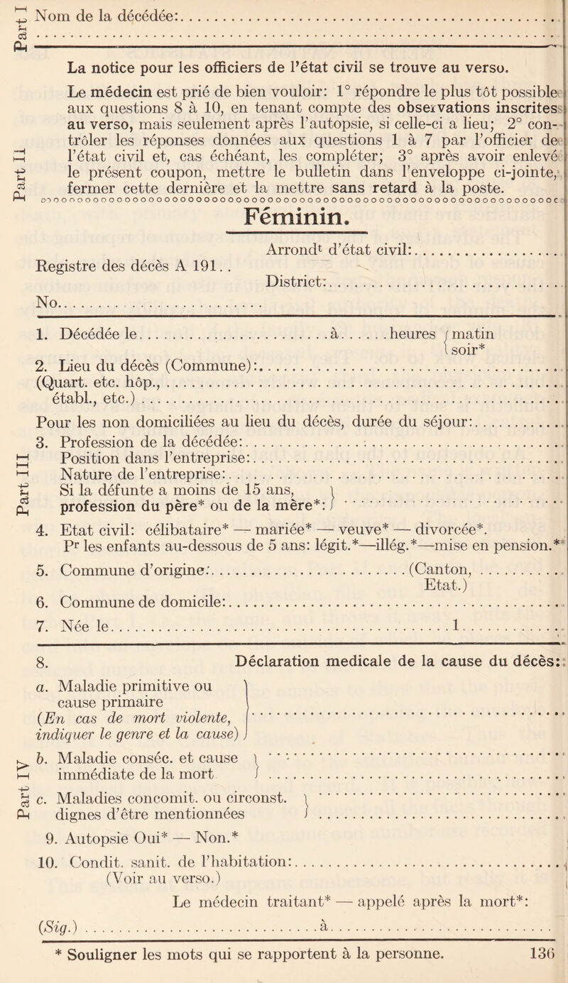 Nom de la decedee: La notice pour les ofRciers de I’etat civil se trouve au verso. Le medecin est prie de bien vouloir: 1° repondre le plus tot possible aux questions 8 a 10, en tenant compte des observations inscrites^ au verso, mais seulement apres I’autopsie, si celle-ci a lieu; 2° con- troler les reponses donnees aux questions 1 a 7 par Tofficier de I’etat civil et, cas echeant, les completer; 3° apres avoir enleve le present coupon, mettre le bulletin dans Fenveloppe ci-jointe, fermer cette derniere et la mettre sans retard a la poste. O'lOOOOOOOOOOOOOOOOOOOOOOOOOOOOOOOOOOOOOOOOOOOOOOOOOOOOOOOOOOOOOOOC 7. Nee le. 1 8. Declaration medicale de la cause du deces:. a. Maladie primitive ou ) cause primaire \ (En cas de mart violente, . indiquer le genre et la cause) b. Maladie consec. et cause \ ' ' -. immediate de la mort /... c. Maladies concomit. ou circonst. \ . dignes d’etre mentionnees i .. 9. Autopsie Oui* — Non.* 10. Condit. sanit. de Fhabitation:. (Voir au verso.) I Le medecin traitant* — appele apres la mort*: (Sig-).a. * Souligner les mots qui se rapportent a la personne. 130