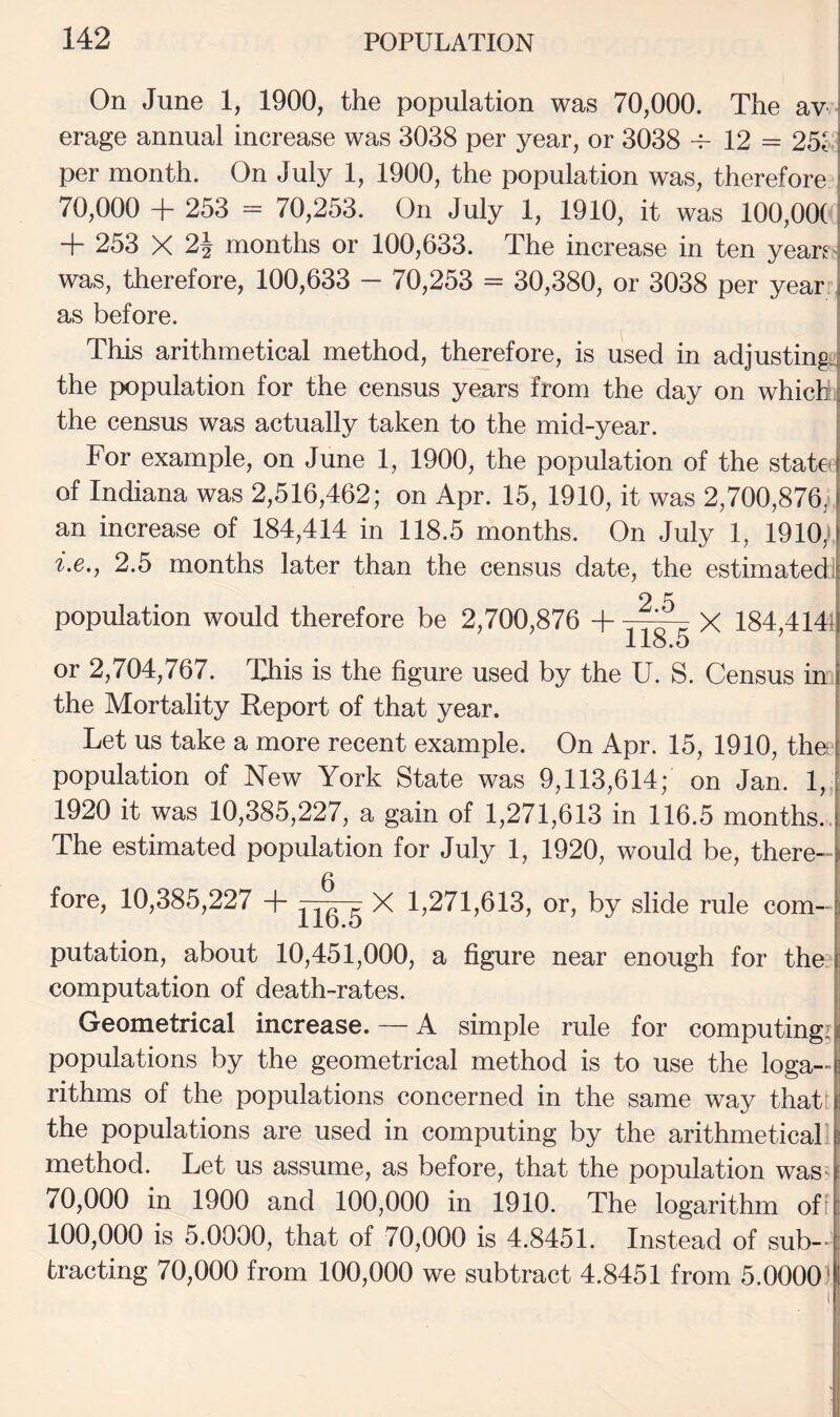 On June 1, 1900, the population was 70,000. The av erage annual increase was 3038 per year, or 3038 12 = 25i per month. On July 1, 1900, the population was, therefore 70,000 + 253 = 70,253. On July 1, 1910, it was 100,00( + 253 X 2i months or 100,633. The increase in ten yean was, therefore, 100,633 — 70,253 = 30,380, or 3038 per yearr as before. Thi^ arithmetical method, therefore, is used in adjustings the population for the census years from the day on which j the census was actually taken to the mid-year. For example, on June 1, 1900, the population of the state of Indiana was 2,516,462; on Apr. 15, 1910, it was 2,700,876, an increase of 184,414 in 118.5 months. On July 1, 1910/. i.e., 2.5 months later than the census date, the estimated:! 2 5 population would therefore be 2,700,876 -|- —^ X 184,4141 118.5 or 2,704,767. This is the figure used by the U. S. Census in i the Mortality Report of that year. | Let us take a more recent example. On Apr. 15, 1910, tho| population of New York State was 9,113,614; on Jan. 1,, 1920 it was 10,385,227, a gain of 1,271,613 in 116.5 months. ! The estimated population for July 1, 1920, would be, there¬ fore, 10,385,227 + X 1,271,613, or, by slide rule com¬ putation, about 10,451,000, a figure near enough for the computation of death-rates. | Geometrical increase. — A simple rule for computingii( populations by the geometrical method is to use the loga-l rithms of the populations concerned in the same way thatt the populations are used in computing by the arithmetical! method. Let us assume, as before, that the population was- 70,000 in 1900 and 100,000 in 1910. The logarithm off 100,000 is 5.0000, that of 70,000 is 4.8451. Instead of sub--| tracting 70,000 from 100,000 we subtract 4.8451 from 5.0000'S