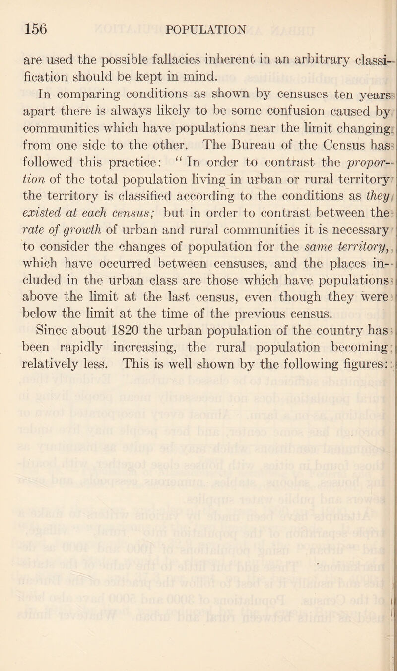 are used the possible fallacies inherent in an arbitrary classi-| fication should be kept in mind. 1 In comparing conditions as shown by censuses ten yearsd apart there is always likely to be some confusion caused by.; communities which have populations near the limit changing,; from one side to the other. The Bureau of the Census hassj followed this practice: In order to contrast the proper—! tion of the total population living In urban or rural territory b the territory is classified according to the conditions as they ] existed at each census; but in order to contrast between thed rate of growth of urban and rural communities it is necessary [ to consider the changes of population for the same territory, \ which have occurred between censuses, and the places in-- cluded in the urban class are those which have populations? above the limit at the last census, even though they were^ below the limit at the time of the previous census. Since about 1820 the urban population of the country has ^ | been rapidly increasing, the rural population becoming ! relatively less. This is well shown by the following figures::]