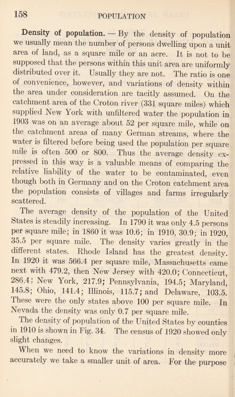 Density of population. — By the density of population we usually mean the number of persons dwelling upon a unit area of land, as a square mile or an acre. It is not to be supposed that the persons within this unit area are uniformly distributed over it. Usually they are not. The ratio is one of convenience, however, and variations of density within the area under consideration are tacitly assumed. On the catchment area of the Croton river (331 square miles) which supplied New York with unfiltered water the population in 1903 was on an average about 52 per square mile, while on the catchment areas of many German streams, where the water is filtered before being used the population per square mile is often 500 or 800. Thus the average density ex¬ pressed in this way is a valuable means of comparing the relative liability of the water to be contaminated, even though both in Germany and on the Croton catchment area the population consists of villages and farms irregularly scattered. The average density of the population of the United States is steadily increasing. In 1790 it was only 4.5 persons per square mile; in 1860 it was 10.6; in 1910, 30.9; in 1920, 35.5 per square mile. The density varies greatly in the different states. Rhode Island has the greatest density. In 1920 it was 566.4 per square mile, Massachusetts came next with 479.2, then New Jersey with 420.0; Connecticut, 286.4; New York, 217.9; Pennsylvania, 194.5; Maryland, 145.8; Ohio, 141.4; Illinois, 115.7; and Delaware, 103.5. These were the only states above 100 per square mile. In Nevada the density was only 0.7 per square mile. The density of population of the United States by counties in 1910 is shown in Fig. 34. The census of 1920 showed only slight changes. When we need to know the variations in density more accurately we take a smaller unit of area. For the purpose