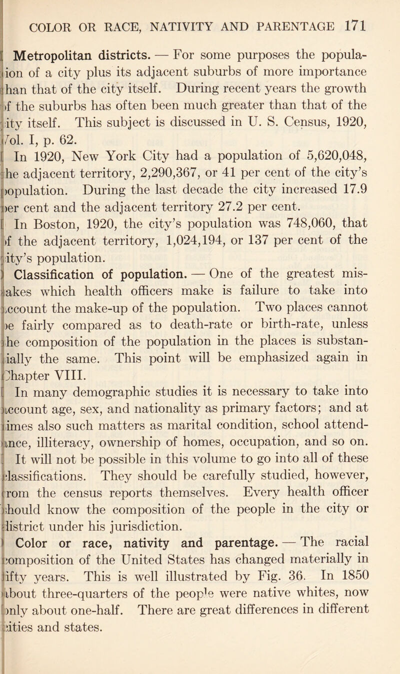 Metropolitan districts. — For some purposes the popula- ion of a city plus its adjacent suburbs of more importance jhan that of the city itself. During recent years the growth |>f the suburbs has often been much greater than that of the lity itself. This subject is discussed in U. S. Census, 1920, /^ol. I, p. 62. In 1920, New York City had a population of 5,620,048, he adjacent territory, 2,290,367, or 41 per cent of the city’s )opulation. During the last decade the city increased 17.9 )er cent and the adjacent territory 27.2 per cent. In Boston, 1920, the city’s population was 748,060, that !»f the adjacent territory, 1,024,194, or 137 per cent of the pity’s population. ) Classification of population. — One of the greatest mis¬ takes which health officers make is failure to take into Account the make-up of the population. Two places cannot ! )e fairly compared as to death-rate or birth-rate, unless ihe composition of the population in the places is substan- jially the same. This point will be emphasized again in ffiapter VIII. In many demographic studies it is necessary to take into account age, sex, and nationality as primary factors; and at limes also such matters as marital condition, school attend- nnce, illiteracy, ownership of homes, occupation, and so on. ■ It will not be possible in this volume to go into all of these classifications. They should be carefully studied, however, from the census reports themselves. Every health officer thould know the composition of the people in the city or giistrict under his jurisdiction. ) Color or race, nativity and parentage. — The racial ijomposition of the United States has changed materially in fifty years. This is well illustrated by Fig. 36. In 1850 ubout three-quarters of the peopU were native whites, now |)nly about one-half. There are great differences in different bities and states.