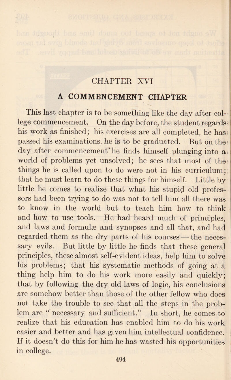 CHAPTER XVI A COMMENCEMENT CHAPTER This last chapter is to be something like the day after col—I lege commencement. On the day before, the student regards^ I his work as finished; his exercises are all completed, he has I passed his examinations, he is to be graduated. But on the ^ i day after commencement* he finds himself plunging into a. 1 world of problems yet unsolved; he sees that most of theo things he is called upon to do were not in his curriculum;; i that he must learn to do these things for himself. Little by j little he comes to realize that what his stupid old profes-- sors had been trying to do was not to tell him all there was i to know in the world but to teach him how to think ; and how to use tools. He had heard much of principles, and laws and formulae and synopses and all that, and had regarded them as the dry parts of his courses — the neces¬ sary evils. But little by little he finds that these general principles, these almost self-evident ideas, help him to solve his problems; that his systematic methods of going at a thing help him to do his work more easily and quickly; that by following the dry old laws of logic, his conclusions are somehow better than those of the other fellow who does not take the trouble to see that all the steps in the prob¬ lem are “ necessary and sufficient.” In short, he comes to realize that his education has enabled him to do his work easier and better and has given him intellectual confidence. If it doesnT do this for him he has wasted his opportunities i in college. i