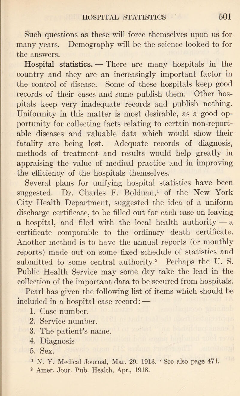 Such questions as these will force themselves upon us for many years. Demography will be the science looked to for the answers. Hospital statistics. — There are many hospitals in the country and they are an increasingly important factor in the control of disease. Some of these hospitals keep good records of their cases and some publish them. Other hos¬ pitals keep very inadequate records and publish nothing. Uniformity in this matter is most desirable, as a good op¬ portunity for collecting facts relating to certain non-report¬ able diseases and valuable data which would show their fatality are being lost. Adequate records of diagnosis, methods of treatment and results would help greatly in appraising the value of medical practice and in improving the efficiency of the hospitals themselves. Several plans for unifying hospital statistics have been suggested. Dr. Charles F. Bolduan,^ of the New York City Health Department, suggested the idea of a uniform discharge certificate, to be filled out for each case on leaving a hospital, and filed with the local health authority — a certificate comparable to the ordinary death certificate. Another method is to have the annual reports (or monthly reports) made out on some fixed schedule of statistics and submitted to some central authority.^ Perhaps the U. S. Public Health Service may some day take the lead in the collection of the important data to be secured from hospitals. Pearl has given the following list of items which should be included in a hospital case record: — 1. Case number. 2. Service number. 3. The patient’s name. 4. Diagnosis. 5. Sex. ^ N. Y. Medical Journal, Mar. 29, 1913. ''See also page 471. 2 Amer. Jour. Pub, Health, Apr., 1918.