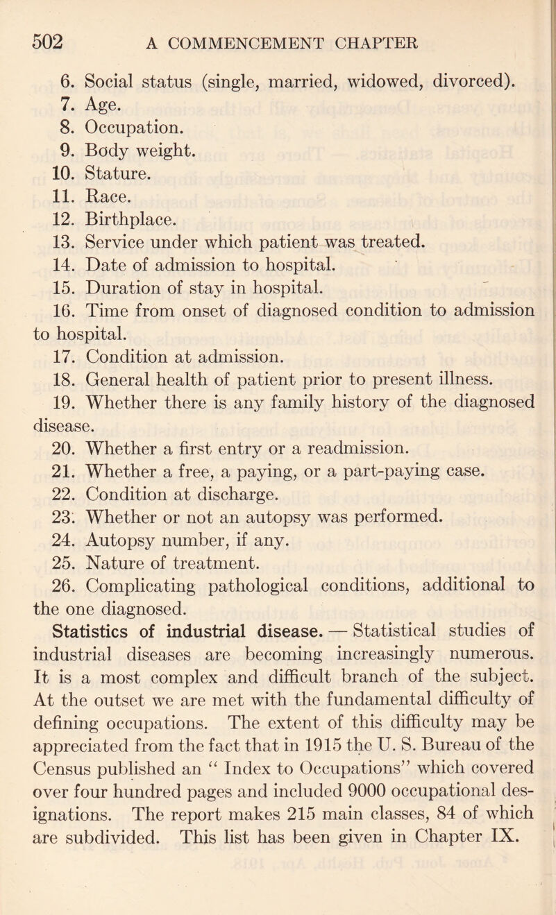 6. Social status (single, married, widowed, divorced). 7. Age. 8. Occupation. 9. Body weight. 10. Stature. 11. Race. 12. Birthplace. 13. Service under which patient was treated. 14. Date of admission to hospital. 15. Duration of stay in hospital. 16. Time from onset of diagnosed condition to admission to hospital. 17. Condition at admission. 18. General health of patient prior to present illness. 19. Whether there is any family history of the diagnosed disease. 20. Whether a first entry or a readmission. 21. Whether a free, a paying, or a part-paying case. 22. Condition at discharge. 23. Whether or not an autopsy was performed. 24. Autopsy number, if any. 25. Nature of treatment. 26. Complicating pathological conditions, additional to the one diagnosed. Statistics of industrial disease. — Statistical studies of industrial diseases are becoming increasingly numerous. It is a most complex and difficult branch of the subject. At the outset we are met with the fundamental difficulty of defining occupations. The extent of this difficulty may be appreciated from the fact that in 1915 the U. S. Bureau of the Census published an “ Index to Occupations” which covered over four hundred pages and included 9000 occupational des¬ ignations. The report makes 215 main classes, 84 of which are subdivided. This list has been given in Chapter IX.