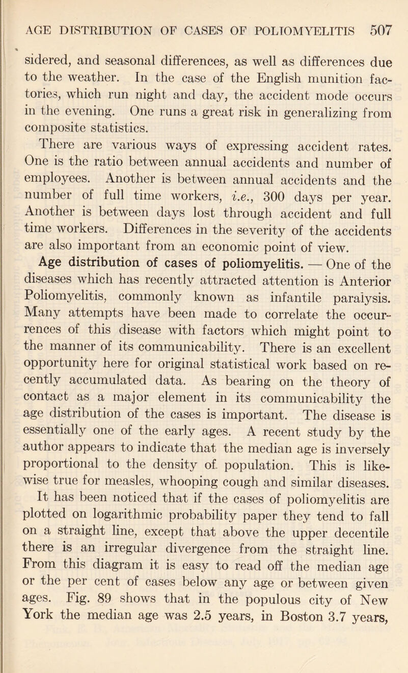 I AGE DISTRIBUTION OF CASES OF POLIOMYELITIS 507 % sidered, and seasonal differences, as well as differences due to the weather. In the case of the English munition fac¬ tories, which run night and day, the accident mode occurs in the evening. One runs a great risk in generalizing from composite statistics. I There are various ways of expressing accident rates. One is the ratio between annual accidents and number of employees. Another is between annual accidents and the number of full time workers, Lc., 300 days per year. Another is between days lost through accident and full I time workers. Differences in the severity of the accidents are also important from an economic point of view. Age distribution of cases of poliomyelitis. — One of the diseases which has recently attracted attention is Anterior S Poliomyelitis, commonly known as infantile paralysis. * Many attempts have been made to correlate the occur¬ rences of this disease with factors which might point to the manner of its communicability. There is an excellent ■ opportunity here for original statistical work based on re- j cently accumulated data. As bearing on the theory of contact as a major element in its communicability the age distribution of the cases is important. The disease is essentially one of the early ages. A recent study by the author appears to indicate that the median age is inversely I proportional to the density of population. This is like¬ wise true for measles, whooping cough and similar diseases. It has been noticed that if the cases of poliomyelitis are plotted on logarithmic probability paper they tend to fall on a straight line, except that above the upper decentile there is an irregular divergence from the straight line. From this diagram it is easy to read off the median age or the per cent of cases below any age or between given ages. Fig. 89 shows that in the populous city of New York the median age was 2.5 years, in Boston 3.7 years,