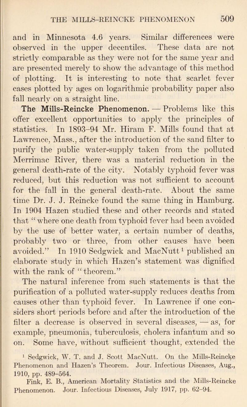 and in Minnesota 4.6 years. Similar differences were observed in the upper decentiles. These data are not strictly comparable as they were not for the same year and are presented merely to show the advantage of this method of plotting. It is interesting to note that scarlet fever cases plotted by ages on logarithmic probability paper also fall nearly on a straight line. The Mills-Reincke Phenomenon. — Problems like this offer excellent opportunities to apply the principles of statistics. In 1893-94 Mr. Hiram F. Mills found that at ' Lawrence, Mass., after the introduction of the sand filter to purify the public water-supply taken from the polluted Merrimac River, there was a material reduction in the general death-rate of the city. Notably typhoid fever was reduced, but this reduction was not sufficient to account for the fall in the general death-rate. About the same time Dr. J. J. Reincke found the same thing in Hamburg. In 1904 Hazen studied these and other records and stated that where one death from typhoid fever had been avoided ' by the use of better water, a certain number of deaths, probably two or three, from other causes have been avoided.’’ In 1910 Sedgwick and MacNutt^ published an elaborate study in which Hazen’s statement was dignified with the rank of ^Aheorem.” The natural inference from such statements is that the purification of a polluted water-supply reduces deaths from causes other than typhoid fever. In Lawrence if one con¬ siders short periods before and after the introduction of the filter a decrease is observed in several diseases, — as, for example, pneumonia, tuberculosis, cholera infantum and so on. Some have, without sufficient thought, extended the ^ Sedgwick, W. T. and J. Scott MacNutt. On the Mills-Reincke Phenomenon and Hazen’s Theorem. Jour. Infectious Diseases, Aug., 1910, pp. 489-564. Fink, E. B., American Mortality Statistics and the Mills-Reincke Phenomenon. Jour. Infectious Diseases, July 1917, pp. 62-94.